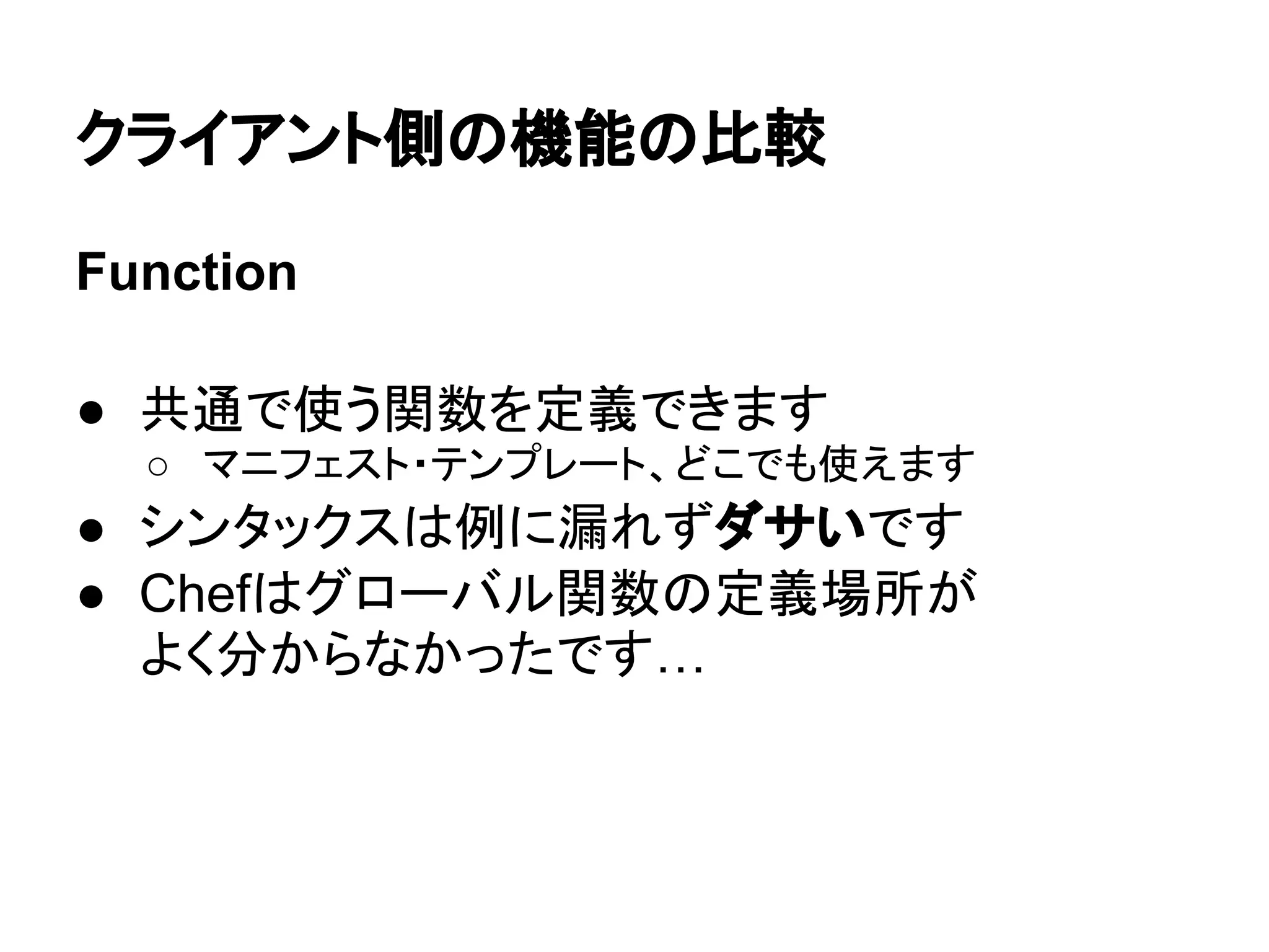 クライアント側の機能の比較
Function
● 共通で使う関数を定義できます
○ マニフェスト・テンプレート、どこでも使えます
● シンタックスは例に漏れずダサいです
● Chefはグローバル関数の定義場所が
よく分からなかったです…
 
