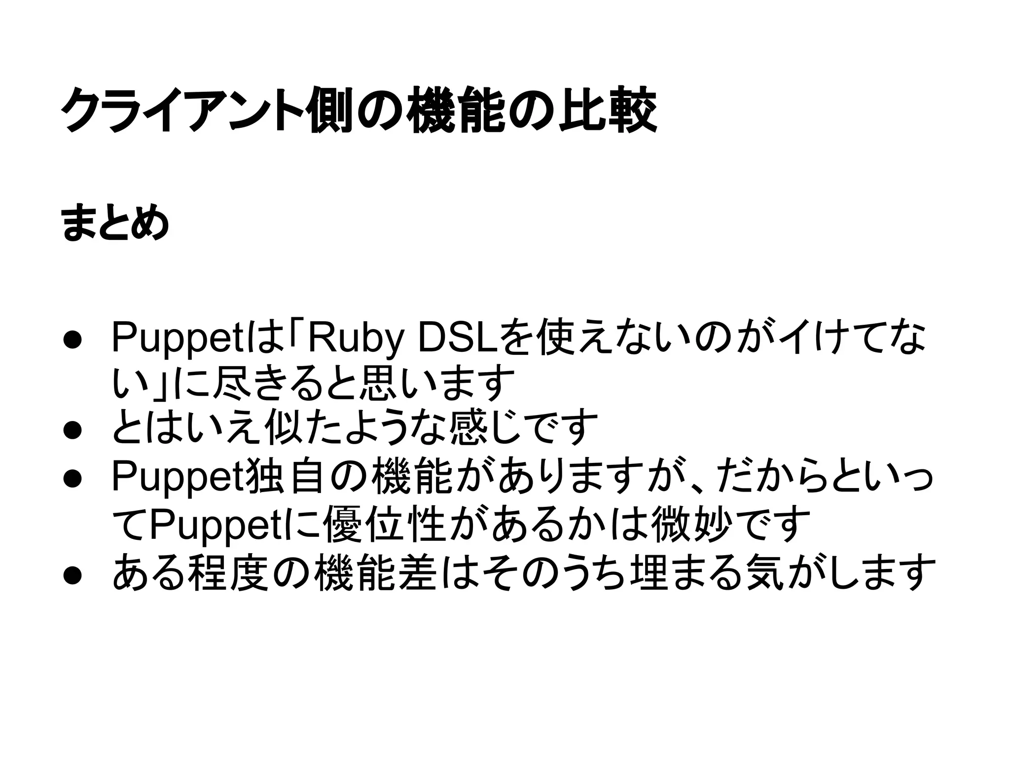 クライアント側の機能の比較
まとめ
● Puppetは「Ruby DSLを使えないのがイけてな
い」に尽きると思います
● とはいえ似たような感じです
● Puppet独自の機能がありますが、だからといっ
てPuppetに優位性があるかは微妙です
● ある程度の機能差はそのうち埋まる気がします
 