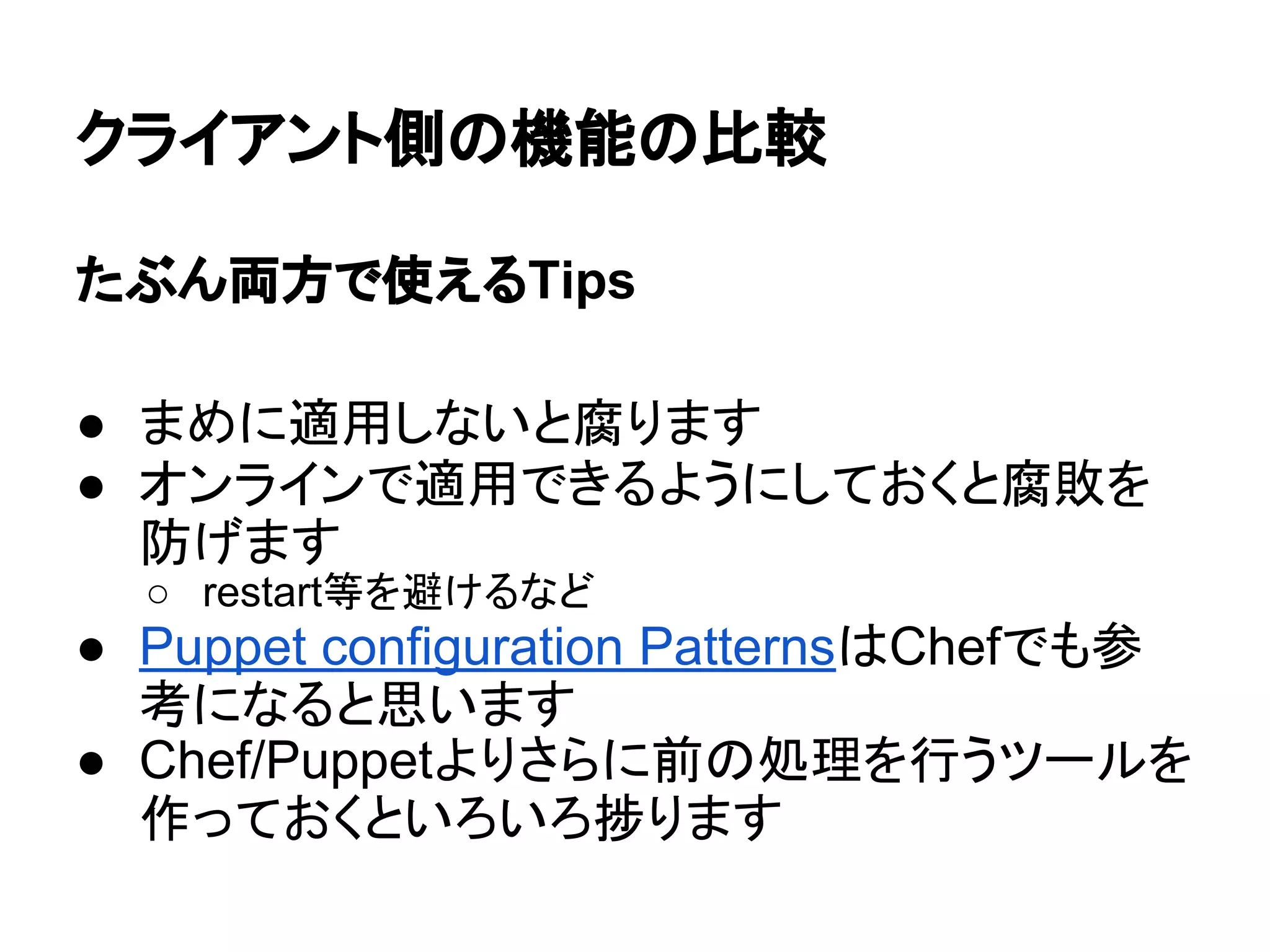 クライアント側の機能の比較
たぶん両方で使えるTips
● まめに適用しないと腐ります
● オンラインで適用できるようにしておくと腐敗を
防げます
○ restart等を避けるなど
● Puppet configuration PatternsはChefでも参
考になると思います
● Chef/Puppetよりさらに前の処理を行うツールを
作っておくといろいろ捗ります
 