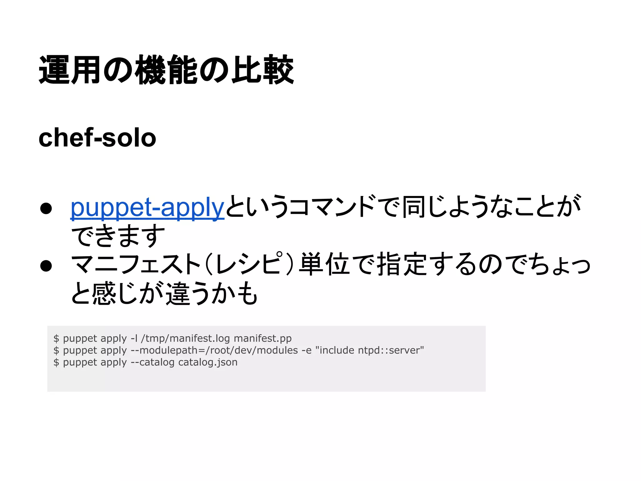 運用の機能の比較
chef-solo
● puppet-applyというコマンドで同じようなことが
できます
● マニフェスト（レシピ）単位で指定するのでちょっ
と感じが違うかも
$ puppet apply -l /tmp/manifest.log manifest.pp
$ puppet apply --modulepath=/root/dev/modules -e "include ntpd::server"
$ puppet apply --catalog catalog.json
 