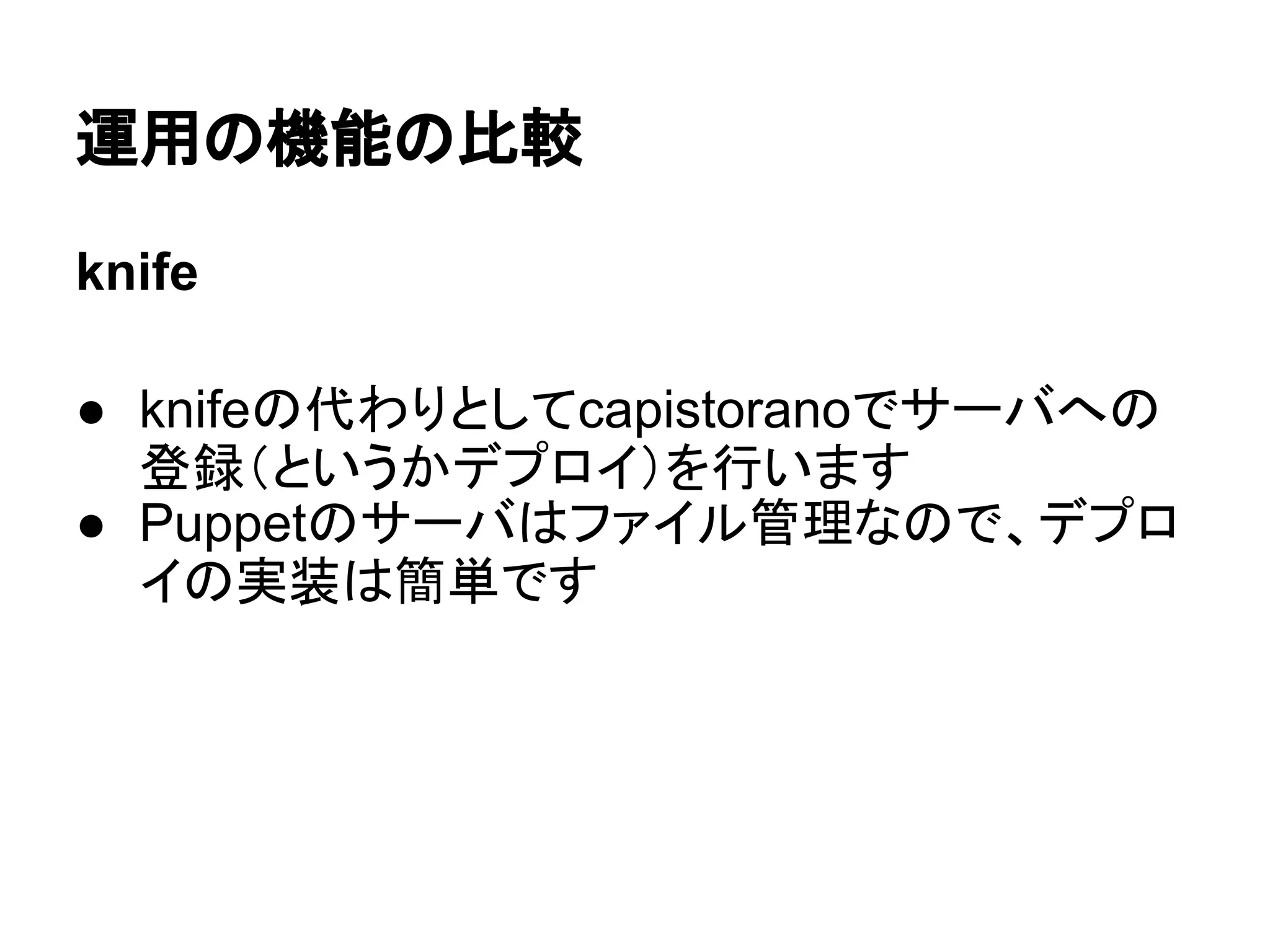 運用の機能の比較
knife
● knifeの代わりとしてcapistoranoでサーバへの
登録（というかデプロイ）を行います
● Puppetのサーバはファイル管理なので、デプロ
イの実装は簡単です
 