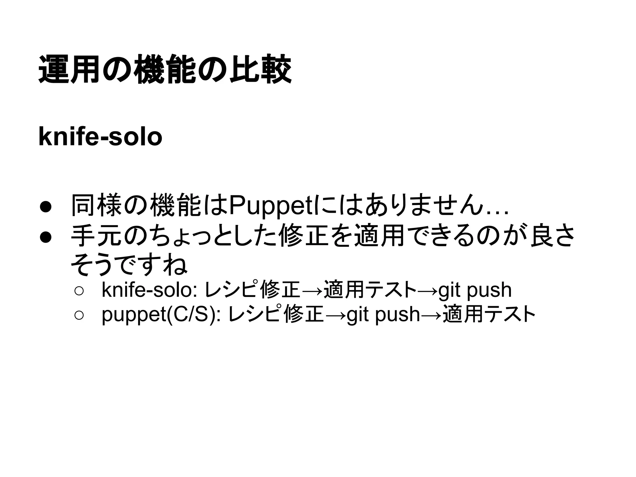 運用の機能の比較
knife-solo
● 同様の機能はPuppetにはありません…
● 手元のちょっとした修正を適用できるのが良さ
そうですね
○ knife-solo: レシピ修正→適用テスト→git push
○ puppet(C/S): レシピ修正→git push→適用テスト
 