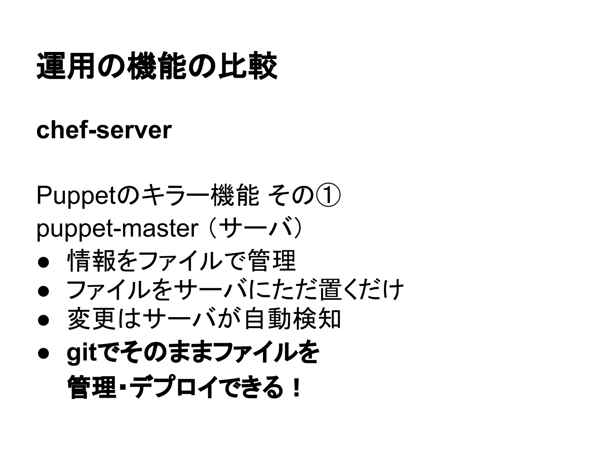 運用の機能の比較
chef-server
Puppetのキラー機能 その①
puppet-master （サーバ）
● 情報をファイルで管理
● ファイルをサーバにただ置くだけ
● 変更はサーバが自動検知
● gitでそのままファイルを
管理・デプロイできる！
 