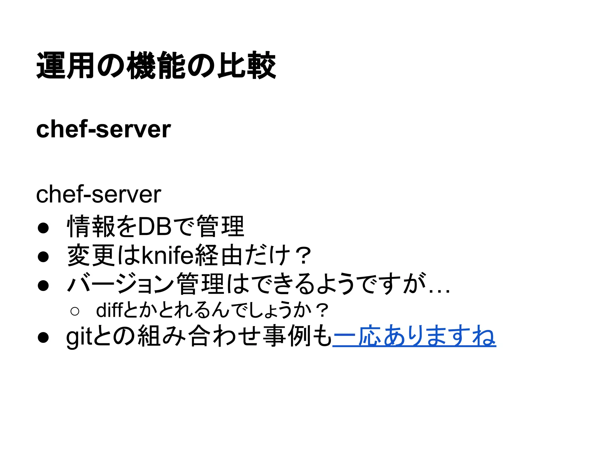 運用の機能の比較
chef-server
chef-server
● 情報をDBで管理
● 変更はknife経由だけ？
● バージョン管理はできるようですが…
○ diffとかとれるんでしょうか？
● gitとの組み合わせ事例も一応ありますね
 