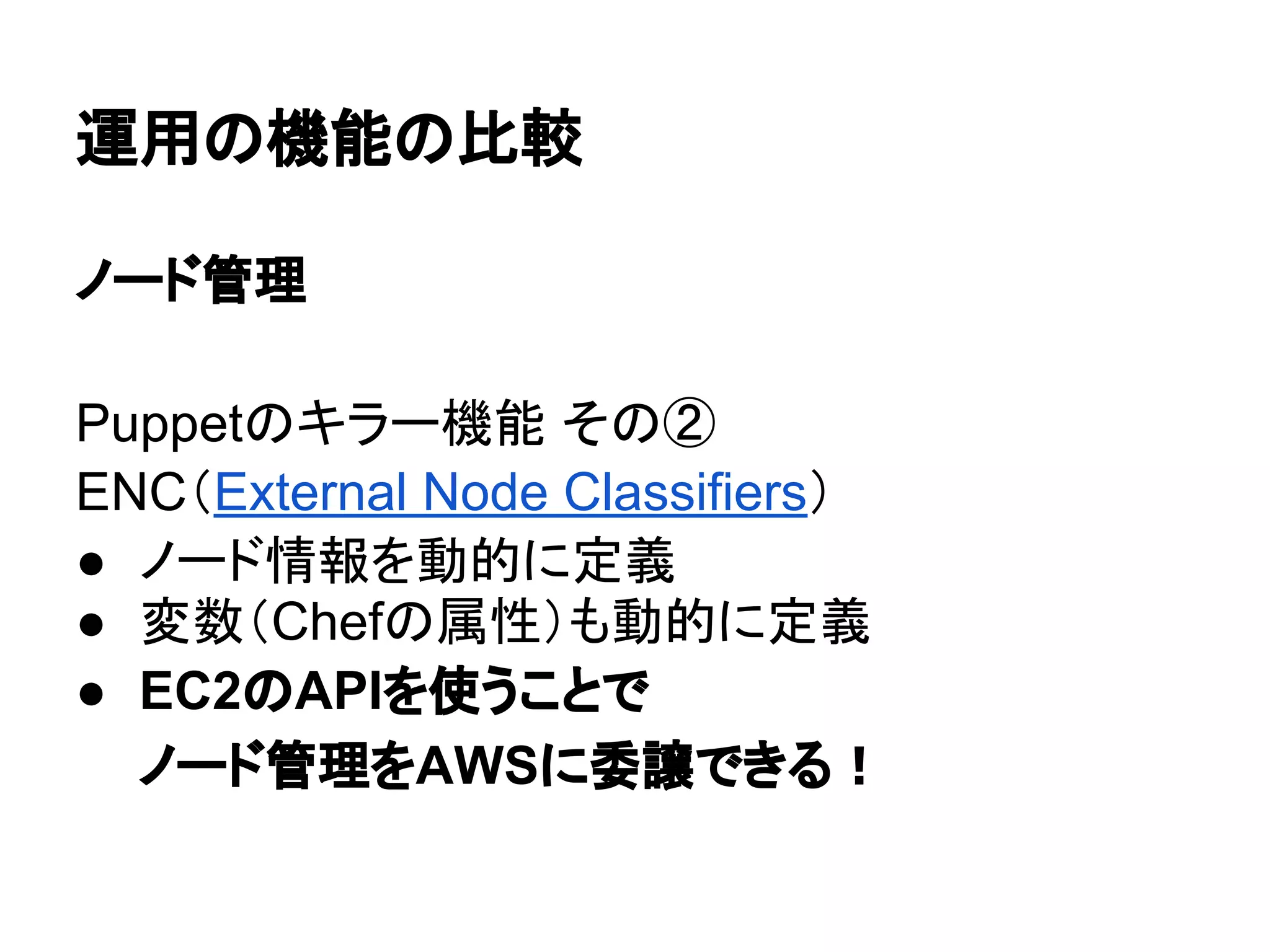 運用の機能の比較
ノード管理
Puppetのキラー機能 その②
ENC（External Node Classifiers）
● ノード情報を動的に定義
● 変数（Chefの属性）も動的に定義
● EC2のAPIを使うことで
ノード管理をAWSに委譲できる！
 