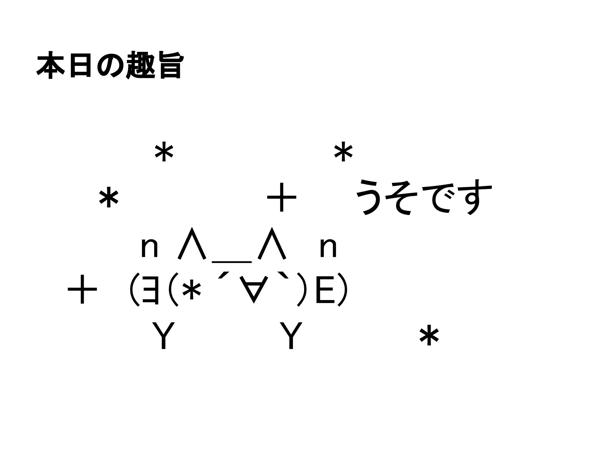 本日の趣旨
　 　　　*　　　　　　*
　　＊　　　　　＋　　うそです
　 　　 n ∧＿∧　n
　＋　(ﾖ（* ´∀｀）E)
　 　 　 Y 　　　 Y　　　　＊
 