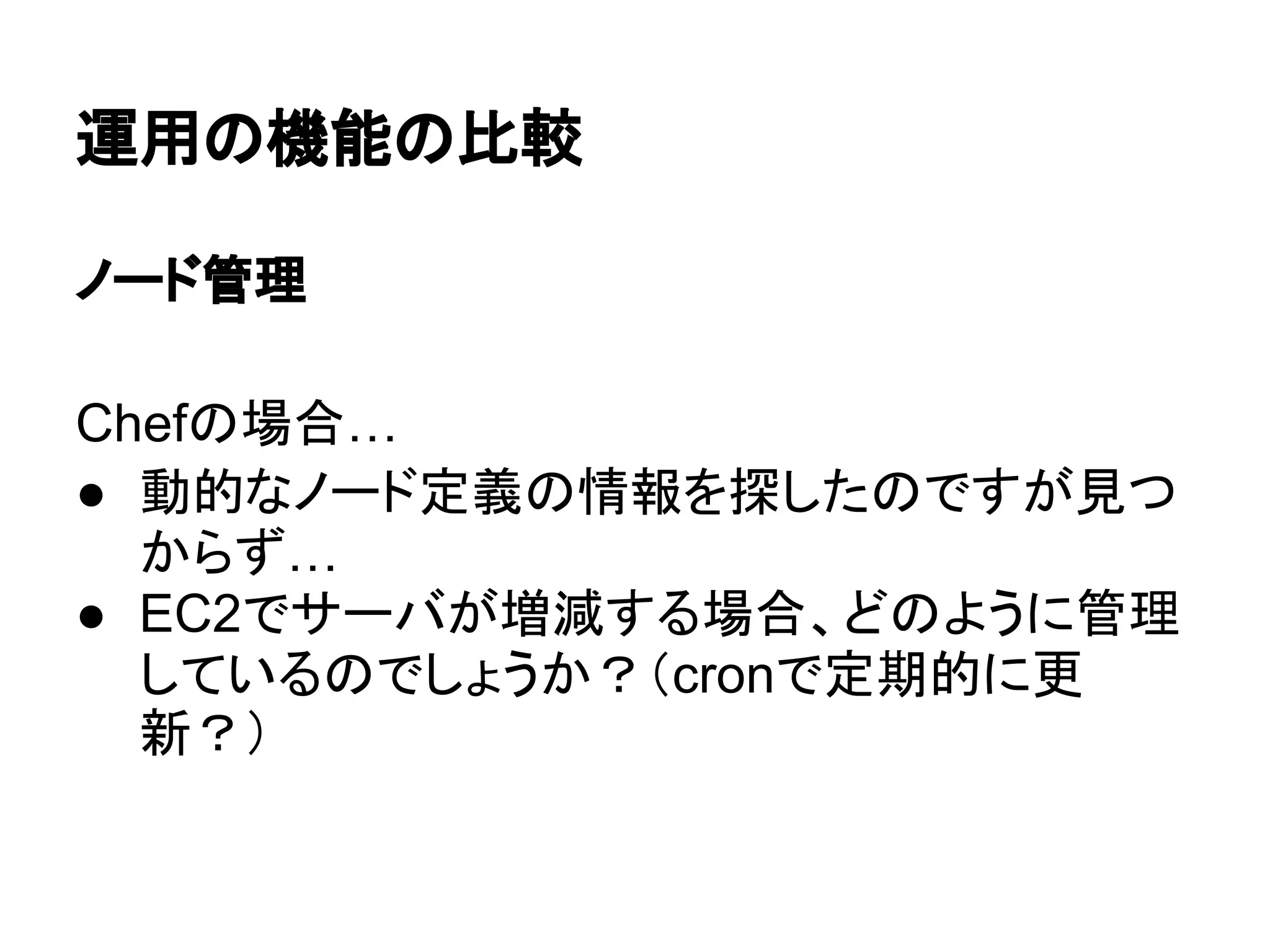 運用の機能の比較
ノード管理
Chefの場合…
● 動的なノード定義の情報を探したのですが見つ
からず…
● EC2でサーバが増減する場合、どのように管理
しているのでしょうか？（cronで定期的に更
新？）
 