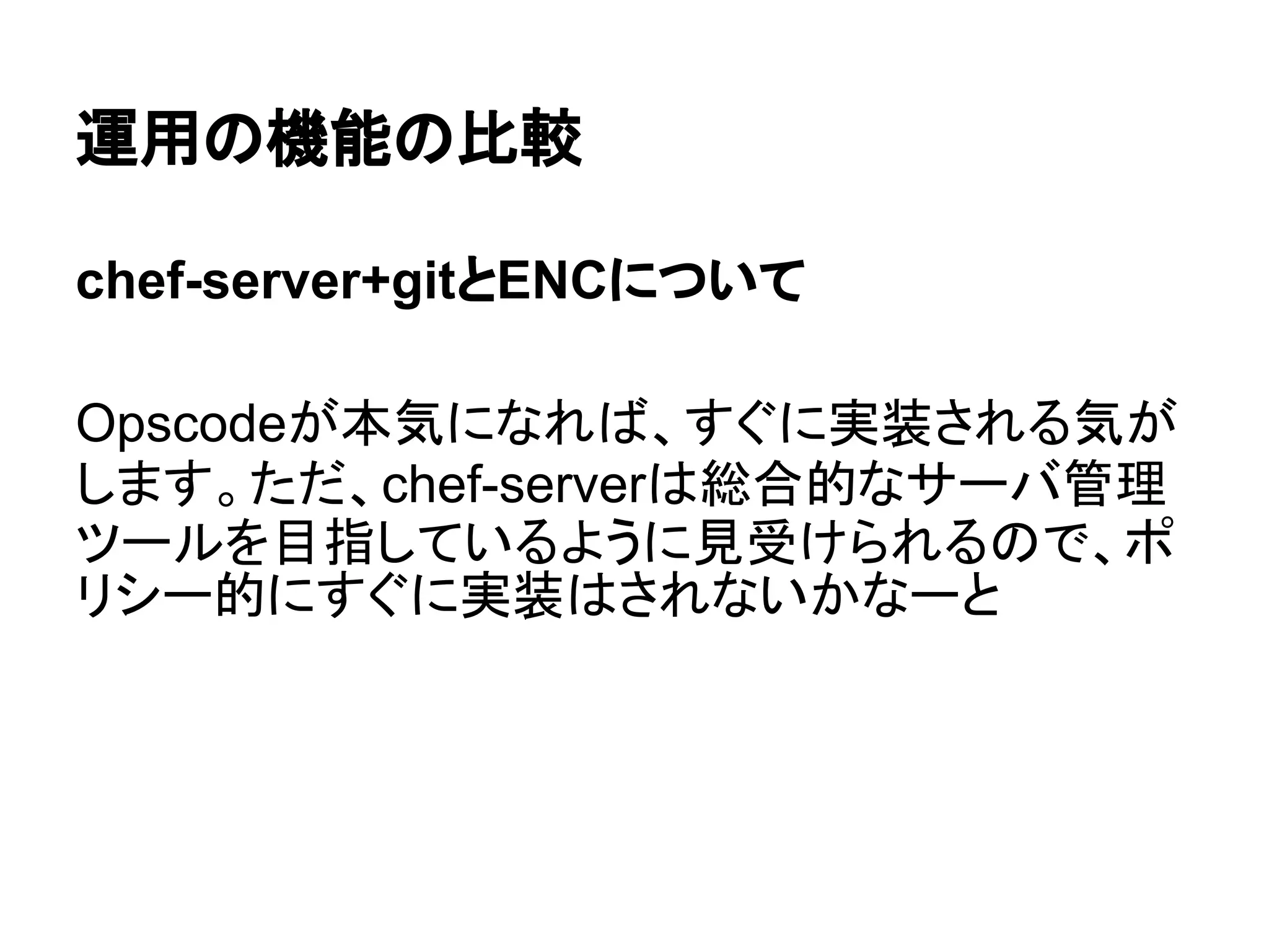 運用の機能の比較
chef-server+gitとENCについて
Opscodeが本気になれば、すぐに実装される気が
します。ただ、chef-serverは総合的なサーバ管理
ツールを目指しているように見受けられるので、ポ
リシー的にすぐに実装はされないかなーと
 