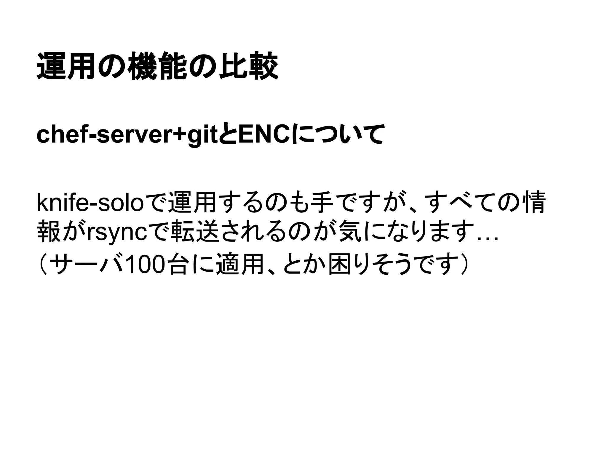 運用の機能の比較
chef-server+gitとENCについて
knife-soloで運用するのも手ですが、すべての情
報がrsyncで転送されるのが気になります…
（サーバ100台に適用、とか困りそうです）
 