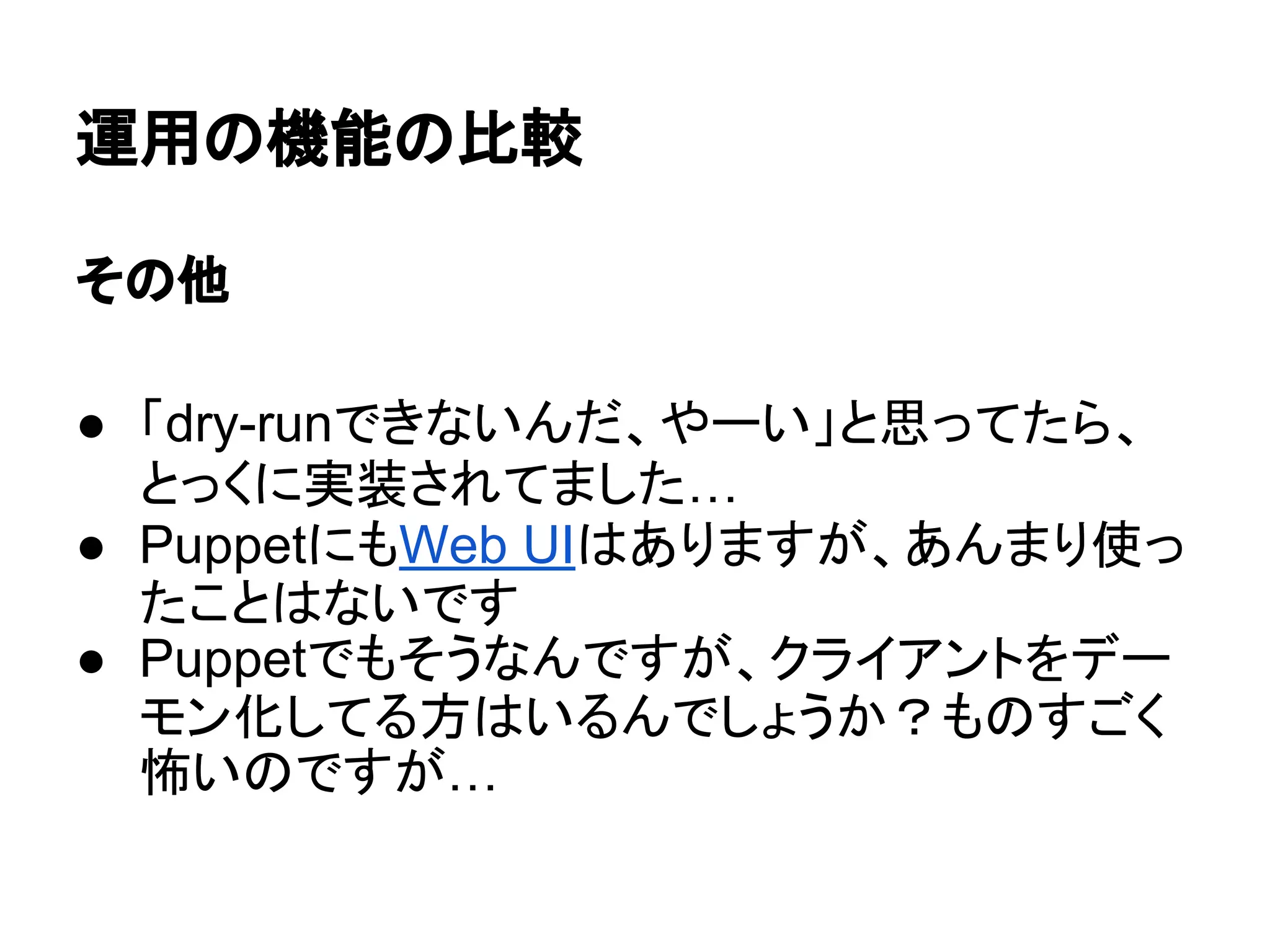 運用の機能の比較
その他
● 「dry-runできないんだ、やーい」と思ってたら、
とっくに実装されてました…
● PuppetにもWeb UIはありますが、あんまり使っ
たことはないです
● Puppetでもそうなんですが、クライアントをデー
モン化してる方はいるんでしょうか？ものすごく
怖いのですが…
 
