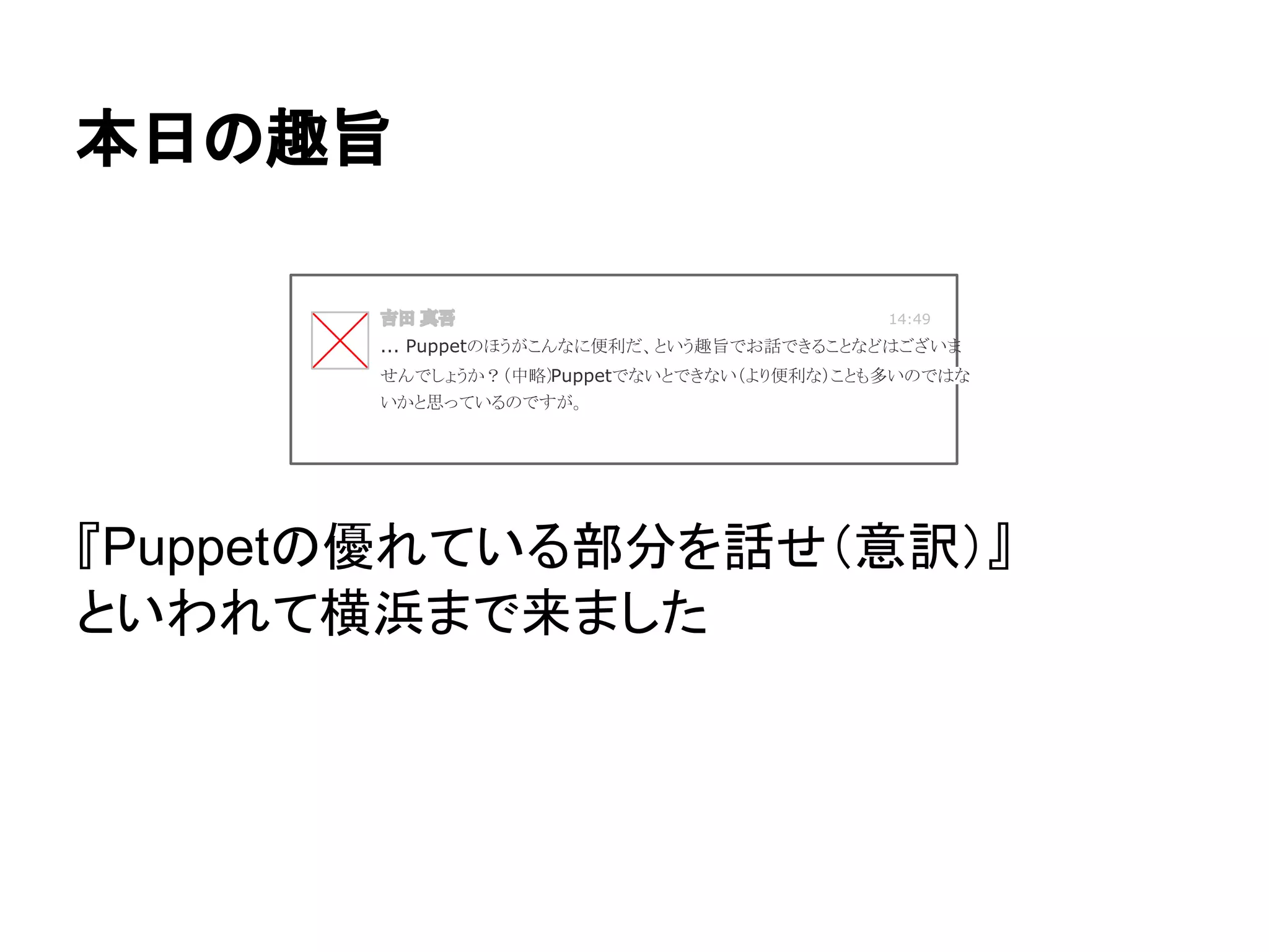 『Puppetの優れている部分を話せ（意訳）』
といわれて横浜まで来ました
本日の趣旨
吉田 真吾 14:49
... Puppetのほうがこんなに便利だ、という趣旨でお話できることなどはございま
せんでしょうか？（中略）Puppetでないとできない（より便利な）ことも多いのではな
いかと思っているのですが。
 