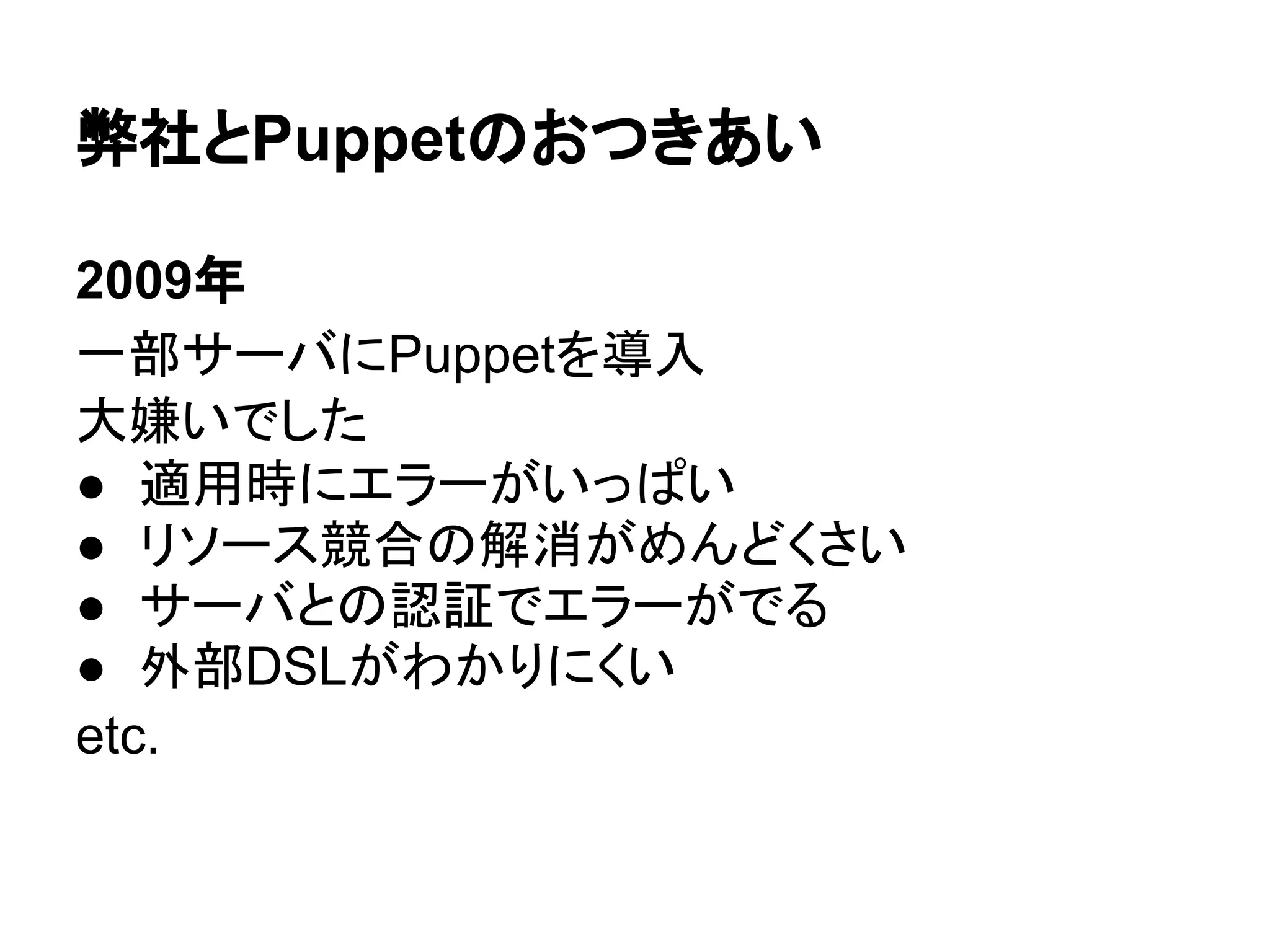 弊社とPuppetのおつきあい
2009年
一部サーバにPuppetを導入
大嫌いでした
● 適用時にエラーがいっぱい
● リソース競合の解消がめんどくさい
● サーバとの認証でエラーがでる
● 外部DSLがわかりにくい
etc.
 
