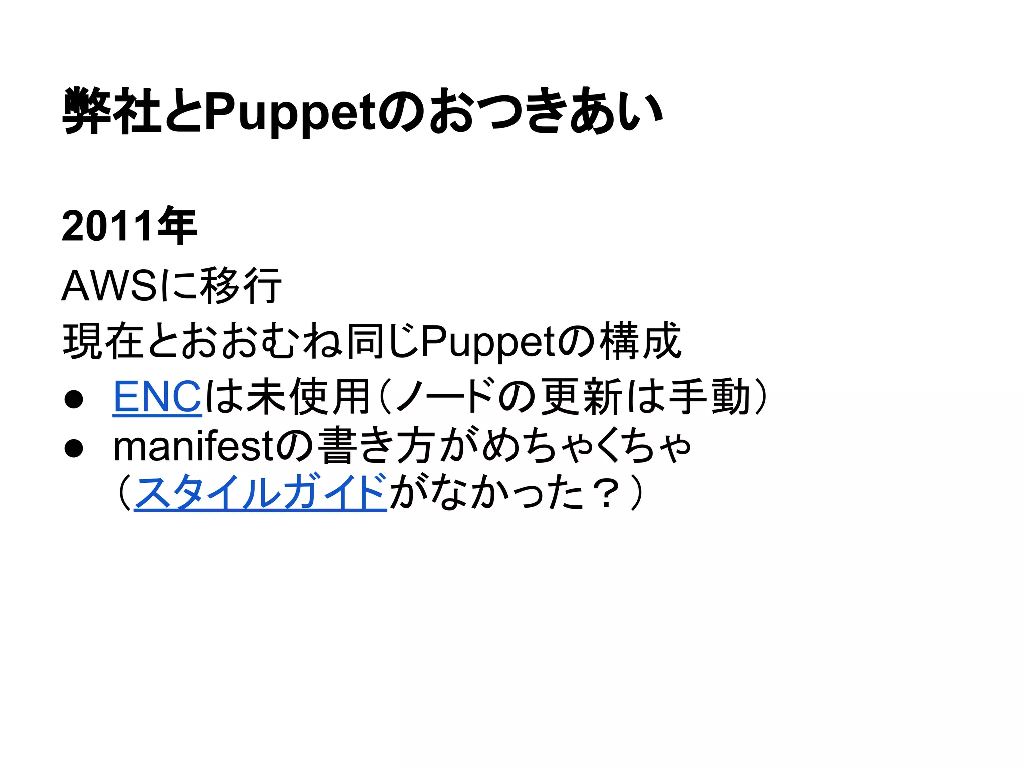弊社とPuppetのおつきあい
2011年
AWSに移行
現在とおおむね同じPuppetの構成
● ENCは未使用（ノードの更新は手動）
● manifestの書き方がめちゃくちゃ
（スタイルガイドがなかった？）
 