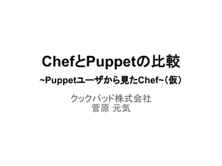ChefとPuppetの比較
~Puppetユーザから見たChef~（仮）
クックパッド株式会社
菅原 元気
 
