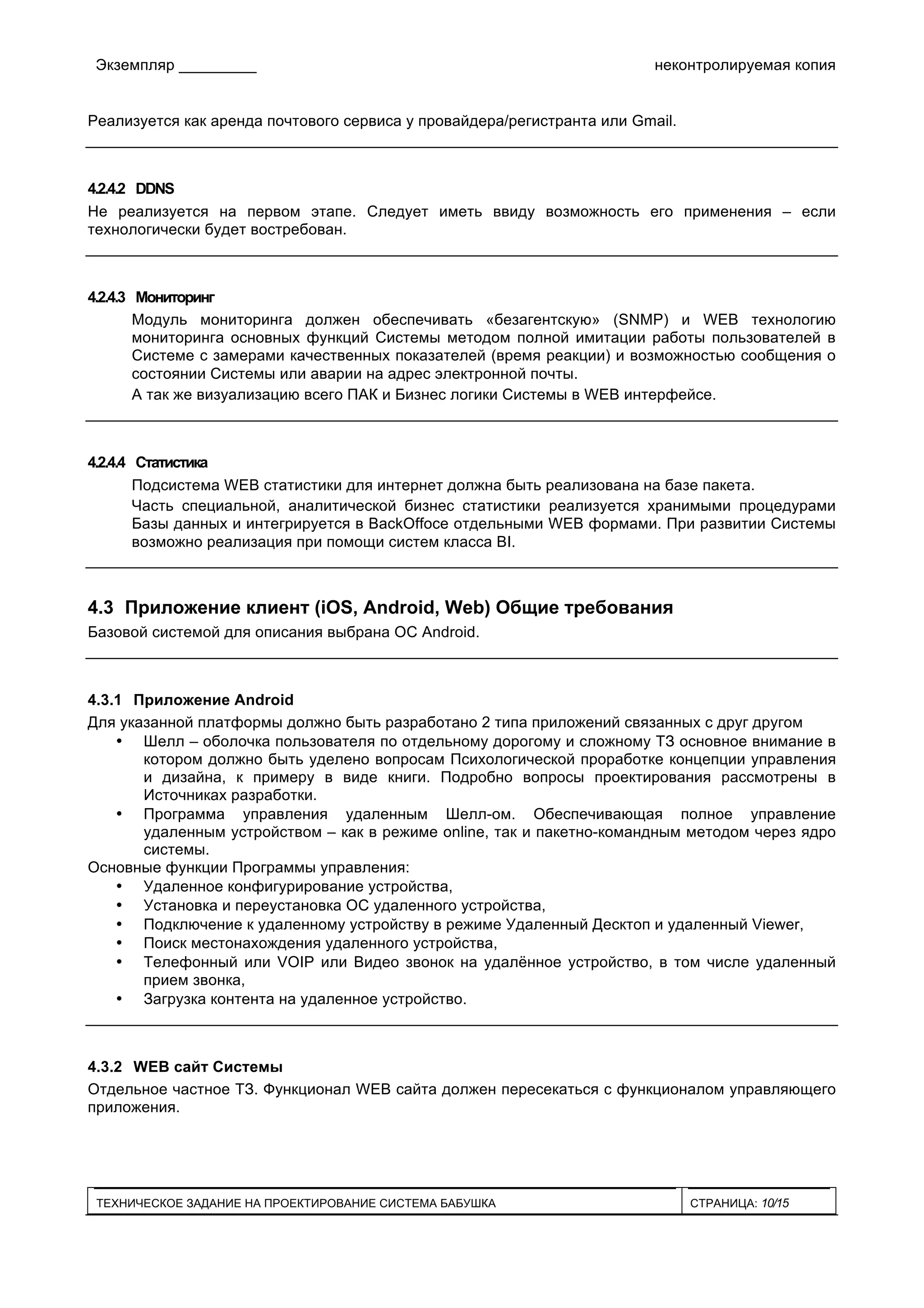 Экземпляр _________ неконтролируемая копия
ТЕХНИЧЕСКОЕ ЗАДАНИЕ НА ПРОЕКТИРОВАНИЕ СИСТЕМА БАБУШКА СТРАНИЦА: 10/15
Реализуется как аренда почтового сервиса у провайдера/регистранта или Gmail.
4.2.4.2 DDNS
Не реализуется на первом этапе. Следует иметь ввиду возможность его применения – если
технологически будет востребован.
4.2.4.3 Мониторинг
Модуль мониторинга должен обеспечивать «безагентскую» (SNMP) и WEB технологию
мониторинга основных функций Системы методом полной имитации работы пользователей в
Системе с замерами качественных показателей (время реакции) и возможностью сообщения о
состоянии Системы или аварии на адрес электронной почты.
А так же визуализацию всего ПАК и Бизнес логики Системы в WEB интерфейсе.
4.2.4.4 Статистика
Подсистема WEB статистики для интернет должна быть реализована на базе пакета.
Часть специальной, аналитической бизнес статистики реализуется хранимыми процедурами
Базы данных и интегрируется в BackOffoce отдельными WEB формами. При развитии Системы
возможно реализация при помощи систем класса BI.
4.3 Приложение клиент (iOS, Android, Web) Общие требования
Базовой системой для описания выбрана ОС Android.
4.3.1 Приложение Android
Для указанной платформы должно быть разработано 2 типа приложений связанных с друг другом
• Шелл – оболочка пользователя по отдельному дорогому и сложному ТЗ основное внимание в
котором должно быть уделено вопросам Психологической проработке концепции управления
и дизайна, к примеру в виде книги. Подробно вопросы проектирования рассмотрены в
Источниках разработки.
• Программа управления удаленным Шелл-ом. Обеспечивающая полное управление
удаленным устройством – как в режиме online, так и пакетно-командным методом через ядро
системы.
Основные функции Программы управления:
• Удаленное конфигурирование устройства,
• Установка и переустановка ОС удаленного устройства,
• Подключение к удаленному устройству в режиме Удаленный Десктоп и удаленный Viewer,
• Поиск местонахождения удаленного устройства,
• Телефонный или VOIP или Видео звонок на удалённое устройство, в том числе удаленный
прием звонка,
• Загрузка контента на удаленное устройство.
4.3.2 WEB сайт Системы
Отдельное частное ТЗ. Функционал WEB сайта должен пересекаться с функционалом управляющего
приложения.
 