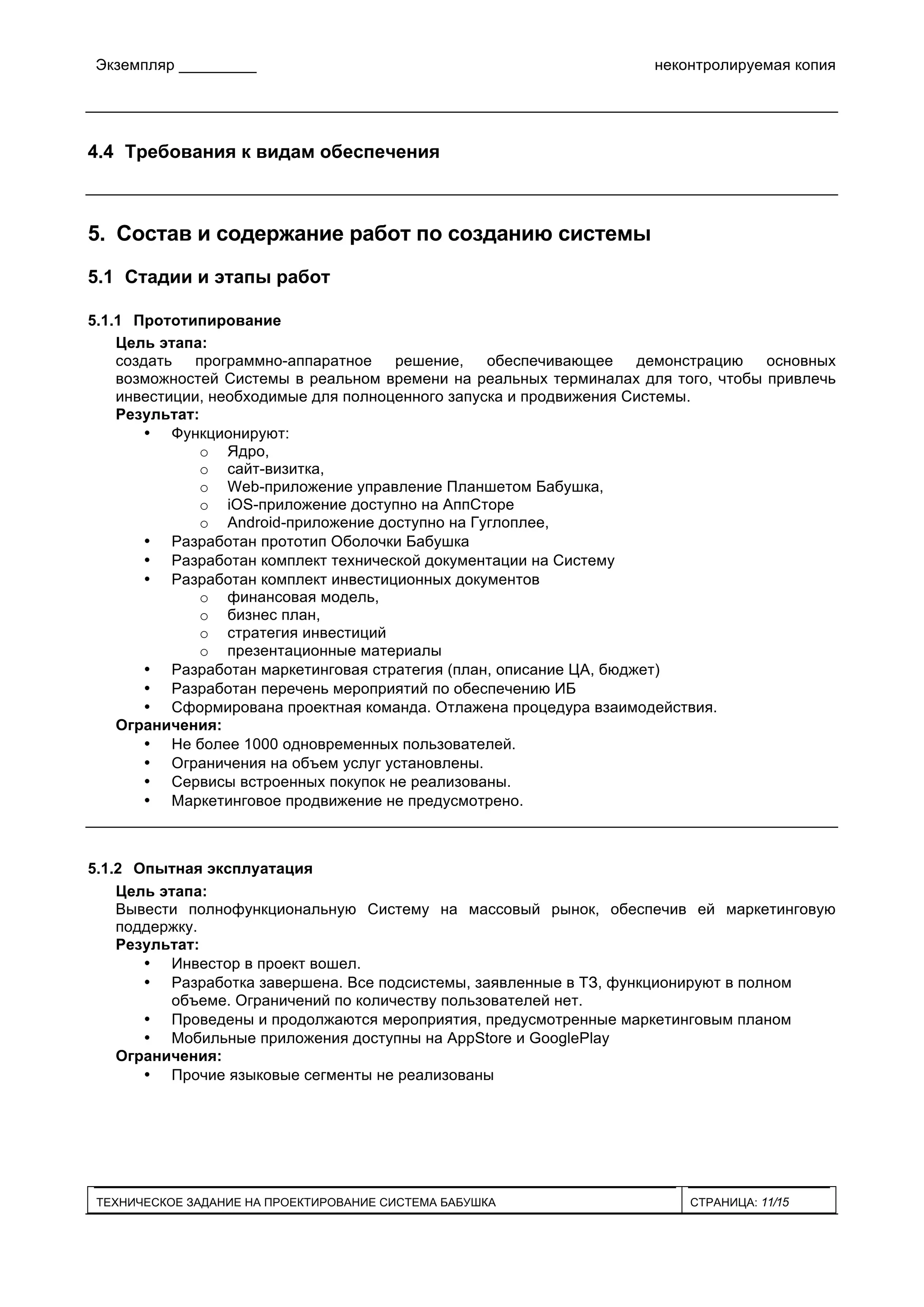 Экземпляр _________ неконтролируемая копия
ТЕХНИЧЕСКОЕ ЗАДАНИЕ НА ПРОЕКТИРОВАНИЕ СИСТЕМА БАБУШКА СТРАНИЦА: 11/15
4.4 Требования к видам обеспечения
5. Состав и содержание работ по созданию системы
5.1 Стадии и этапы работ
5.1.1 Прототипирование
Цель этапа:
создать программно-аппаратное решение, обеспечивающее демонстрацию основных
возможностей Системы в реальном времени на реальных терминалах для того, чтобы привлечь
инвестиции, необходимые для полноценного запуска и продвижения Системы.
Результат:
• Функционируют:
o Ядро,
o сайт-визитка,
o Web-приложение управление Планшетом Бабушка,
o iOS-приложение доступно на АппСторе
o Android-приложение доступно на Гуглоплее,
• Разработан прототип Оболочки Бабушка
• Разработан комплект технической документации на Систему
• Разработан комплект инвестиционных документов
o финансовая модель,
o бизнес план,
o стратегия инвестиций
o презентационные материалы
• Разработан маркетинговая стратегия (план, описание ЦА, бюджет)
• Разработан перечень мероприятий по обеспечению ИБ
• Сформирована проектная команда. Отлажена процедура взаимодействия.
Ограничения:
• Не более 1000 одновременных пользователей.
• Ограничения на объем услуг установлены.
• Сервисы встроенных покупок не реализованы.
• Маркетинговое продвижение не предусмотрено.
5.1.2 Опытная эксплуатация
Цель этапа:
Вывести полнофункциональную Систему на массовый рынок, обеспечив ей маркетинговую
поддержку.
Результат:
• Инвестор в проект вошел.
• Разработка завершена. Все подсистемы, заявленные в ТЗ, функционируют в полном
объеме. Ограничений по количеству пользователей нет.
• Проведены и продолжаются мероприятия, предусмотренные маркетинговым планом
• Мобильные приложения доступны на AppStore и GooglePlay
Ограничения:
• Прочие языковые сегменты не реализованы
 