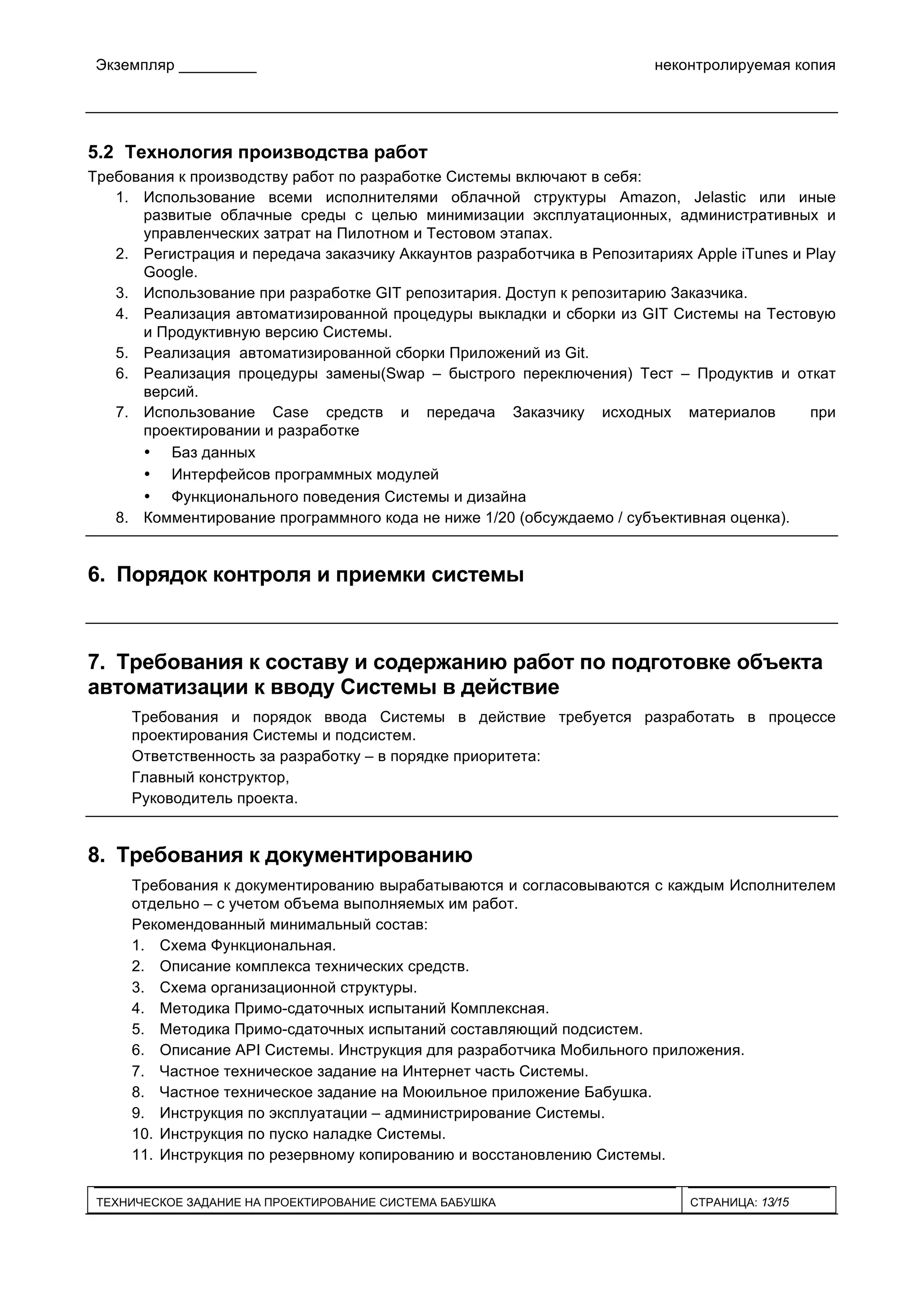 Экземпляр _________ неконтролируемая копия
ТЕХНИЧЕСКОЕ ЗАДАНИЕ НА ПРОЕКТИРОВАНИЕ СИСТЕМА БАБУШКА СТРАНИЦА: 13/15
5.2 Технология производства работ
Требования к производству работ по разработке Системы включают в себя:
1. Использование всеми исполнителями облачной структуры Amazon, Jelastic или иные
развитые облачные среды с целью минимизации эксплуатационных, административных и
управленческих затрат на Пилотном и Тестовом этапах.
2. Регистрация и передача заказчику Аккаунтов разработчика в Репозитариях Apple iTunes и Play
Google.
3. Использование при разработке GIT репозитария. Доступ к репозитарию Заказчика.
4. Реализация автоматизированной процедуры выкладки и сборки из GIT Системы на Тестовую
и Продуктивную версию Системы.
5. Реализация автоматизированной сборки Приложений из Git.
6. Реализация процедуры замены(Swap – быстрого переключения) Тест – Продуктив и откат
версий.
7. Использование Case средств и передача Заказчику исходных материалов при
проектировании и разработке
• Баз данных
• Интерфейсов программных модулей
• Функционального поведения Системы и дизайна
8. Комментирование программного кода не ниже 1/20 (обсуждаемо / субъективная оценка).
6. Порядок контроля и приемки системы
7. Требования к составу и содержанию работ по подготовке объекта
автоматизации к вводу Системы в действие
Требования и порядок ввода Системы в действие требуется разработать в процессе
проектирования Системы и подсистем.
Ответственность за разработку – в порядке приоритета:
Главный конструктор,
Руководитель проекта.
8. Требования к документированию
Требования к документированию вырабатываются и согласовываются с каждым Исполнителем
отдельно – с учетом объема выполняемых им работ.
Рекомендованный минимальный состав:
1. Схема Функциональная.
2. Описание комплекса технических средств.
3. Схема организационной структуры.
4. Методика Примо-сдаточных испытаний Комплексная.
5. Методика Примо-сдаточных испытаний составляющий подсистем.
6. Описание API Системы. Инструкция для разработчика Мобильного приложения.
7. Частное техническое задание на Интернет часть Системы.
8. Частное техническое задание на Моюильное приложение Бабушка.
9. Инструкция по эксплуатации – администрирование Системы.
10. Инструкция по пуско наладке Системы.
11. Инструкция по резервному копированию и восстановлению Системы.
 