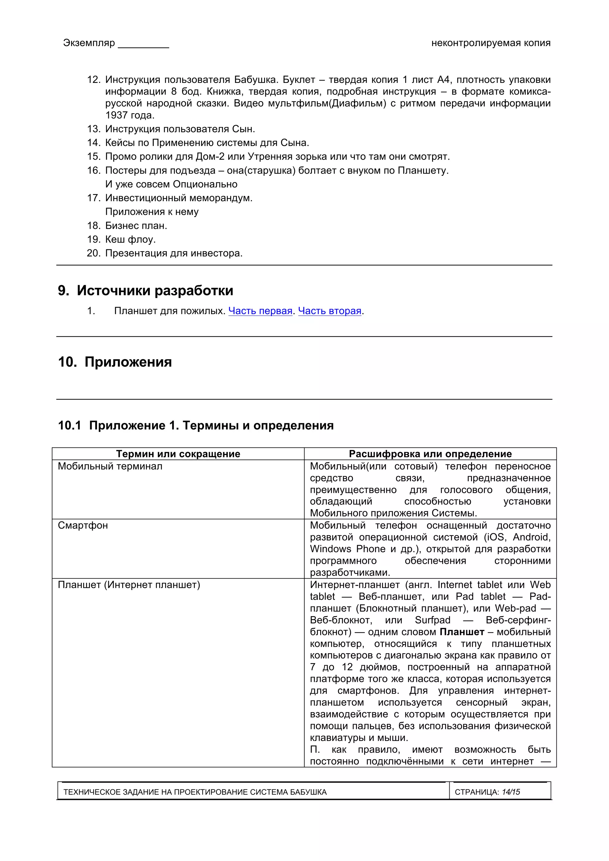 Экземпляр _________ неконтролируемая копия
ТЕХНИЧЕСКОЕ ЗАДАНИЕ НА ПРОЕКТИРОВАНИЕ СИСТЕМА БАБУШКА СТРАНИЦА: 14/15
12. Инструкция пользователя Бабушка. Буклет – твердая копия 1 лист А4, плотность упаковки
информации 8 бод. Книжка, твердая копия, подробная инструкция – в формате комикса-
русской народной сказки. Видео мультфильм(Диафильм) с ритмом передачи информации
1937 года.
13. Инструкция пользователя Сын.
14. Кейсы по Применению системы для Сына.
15. Промо ролики для Дом-2 или Утренняя зорька или что там они смотрят.
16. Постеры для подъезда – она(старушка) болтает с внуком по Планшету.
И уже совсем Опционально
17. Инвестиционный меморандум.
Приложения к нему
18. Бизнес план.
19. Кеш флоу.
20. Презентация для инвестора.
9. Источники разработки
1. Планшет для пожилых. Часть первая. Часть вторая.
10. Приложения
10.1 Приложение 1. Термины и определения
Термин или сокращение Расшифровка или определение
Мобильный терминал Мобильный(или сотовый) телефон переносное
средство связи, предназначенное
преимущественно для голосового общения,
обладающий способностью установки
Мобильного приложения Системы.
Смартфон Мобильный телефон оснащенный достаточно
развитой операционной системой (iOS, Android,
Windows Phone и др.), открытой для разработки
программного обеспечения сторонними
разработчиками.
Планшет (Интернет планшет) Интернет-планшет (англ. Internet tablet или Web
tablet — Веб-планшет, или Pad tablet — Pad-
планшет (Блокнотный планшет), или Web-pad —
Веб-блокнот, или Surfpad — Веб-серфинг-
блокнот) — одним словом Планшет – мобильный
компьютер, относящийся к типу планшетных
компьютеров с диагональю экрана как правило от
7 до 12 дюймов, построенный на аппаратной
платформе того же класса, которая используется
для смартфонов. Для управления интернет-
планшетом используется сенсорный экран,
взаимодействие с которым осуществляется при
помощи пальцев, без использования физической
клавиатуры и мыши.
П. как правило, имеют возможность быть
постоянно подключёнными к сети интернет —
 