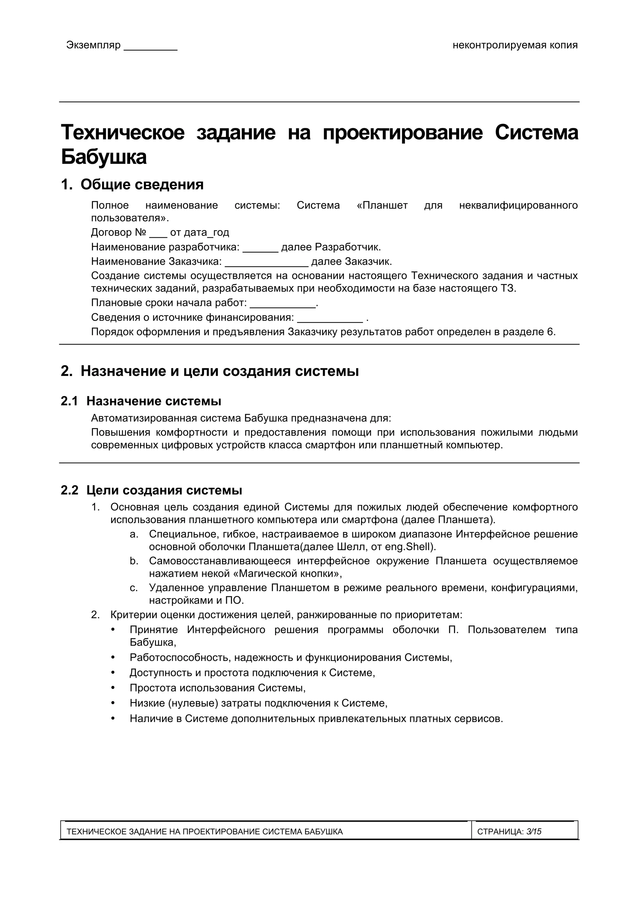 Экземпляр _________ неконтролируемая копия
ТЕХНИЧЕСКОЕ ЗАДАНИЕ НА ПРОЕКТИРОВАНИЕ СИСТЕМА БАБУШКА СТРАНИЦА: 3/15
Техническое задание на проектирование Система
Бабушка
1. Общие сведения
Полное наименование системы: Система «Планшет для неквалифицированного
пользователя».
Договор № ___ от дата_год
Наименование разработчика: ______ далее Разработчик.
Наименование Заказчика: ______________ далее Заказчик.
Создание системы осуществляется на основании настоящего Технического задания и частных
технических заданий, разрабатываемых при необходимости на базе настоящего ТЗ.
Плановые сроки начала работ: ___________.
Сведения о источнике финансирования: ___________ .
Порядок оформления и предъявления Заказчику результатов работ определен в разделе 6.
2. Назначение и цели создания системы
2.1 Назначение системы
Автоматизированная система Бабушка предназначена для:
Повышения комфортности и предоставления помощи при использования пожилыми людьми
современных цифровых устройств класса смартфон или планшетный компьютер.
2.2 Цели создания системы
1. Основная цель создания единой Системы для пожилых людей обеспечение комфортного
использования планшетного компьютера или смартфона (далее Планшета).
a. Специальное, гибкое, настраиваемое в широком диапазоне Интерфейсное решение
основной оболочки Планшета(далее Шелл, от eng.Shell).
b. Самовосстанавливающееся интерфейсное окружение Планшета осуществляемое
нажатием некой «Магической кнопки»,
c. Удаленное управление Планшетом в режиме реального времени, конфигурациями,
настройками и ПО.
2. Критерии оценки достижения целей, ранжированные по приоритетам:
• Принятие Интерфейсного решения программы оболочки П. Пользователем типа
Бабушка,
• Работоспособность, надежность и функционирования Системы,
• Доступность и простота подключения к Системе,
• Простота использования Системы,
• Низкие (нулевые) затраты подключения к Системе,
• Наличие в Системе дополнительных привлекательных платных сервисов.
 