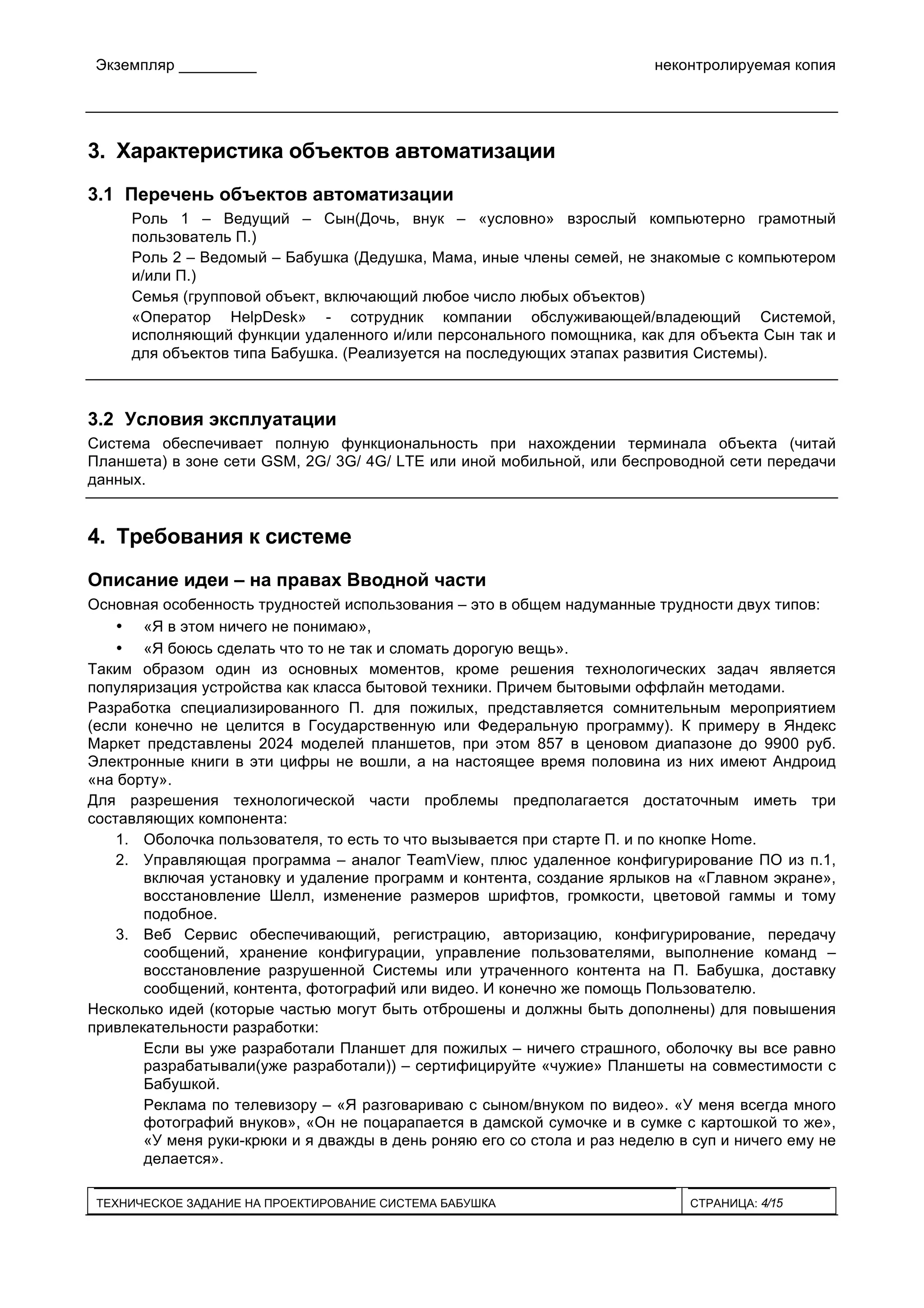 Экземпляр _________ неконтролируемая копия
ТЕХНИЧЕСКОЕ ЗАДАНИЕ НА ПРОЕКТИРОВАНИЕ СИСТЕМА БАБУШКА СТРАНИЦА: 4/15
3. Характеристика объектов автоматизации
3.1 Перечень объектов автоматизации
Роль 1 – Ведущий – Сын(Дочь, внук – «условно» взрослый компьютерно грамотный
пользователь П.)
Роль 2 – Ведомый – Бабушка (Дедушка, Мама, иные члены семей, не знакомые с компьютером
и/или П.)
Семья (групповой объект, включающий любое число любых объектов)
«Оператор HelpDesk» - сотрудник компании обслуживающей/владеющий Системой,
исполняющий функции удаленного и/или персонального помощника, как для объекта Сын так и
для объектов типа Бабушка. (Реализуется на последующих этапах развития Системы).
3.2 Условия эксплуатации
Система обеспечивает полную функциональность при нахождении терминала объекта (читай
Планшета) в зоне сети GSM, 2G/ 3G/ 4G/ LTE или иной мобильной, или беспроводной сети передачи
данных.
4. Требования к системе
Описание идеи – на правах Вводной части
Основная особенность трудностей использования – это в общем надуманные трудности двух типов:
• «Я в этом ничего не понимаю»,
• «Я боюсь сделать что то не так и сломать дорогую вещь».
Таким образом один из основных моментов, кроме решения технологических задач является
популяризация устройства как класса бытовой техники. Причем бытовыми оффлайн методами.
Разработка специализированного П. для пожилых, представляется сомнительным мероприятием
(если конечно не целится в Государственную или Федеральную программу). К примеру в Яндекс
Маркет представлены 2024 моделей планшетов, при этом 857 в ценовом диапазоне до 9900 руб.
Электронные книги в эти цифры не вошли, а на настоящее время половина из них имеют Андроид
«на борту».
Для разрешения технологической части проблемы предполагается достаточным иметь три
составляющих компонента:
1. Оболочка пользователя, то есть то что вызывается при старте П. и по кнопке Home.
2. Управляющая программа – аналог TeamView, плюс удаленное конфигурирование ПО из п.1,
включая установку и удаление программ и контента, создание ярлыков на «Главном экране»,
восстановление Шелл, изменение размеров шрифтов, громкости, цветовой гаммы и тому
подобное.
3. Веб Сервис обеспечивающий, регистрацию, авторизацию, конфигурирование, передачу
сообщений, хранение конфигурации, управление пользователями, выполнение команд –
восстановление разрушенной Системы или утраченного контента на П. Бабушка, доставку
сообщений, контента, фотографий или видео. И конечно же помощь Пользователю.
Несколько идей (которые частью могут быть отброшены и должны быть дополнены) для повышения
привлекательности разработки:
Если вы уже разработали Планшет для пожилых – ничего страшного, оболочку вы все равно
разрабатывали(уже разработали)) – сертифицируйте «чужие» Планшеты на совместимости с
Бабушкой.
Реклама по телевизору – «Я разговариваю с сыном/внуком по видео». «У меня всегда много
фотографий внуков», «Он не поцарапается в дамской сумочке и в сумке с картошкой то же»,
«У меня руки-крюки и я дважды в день роняю его со стола и раз неделю в суп и ничего ему не
делается».
 