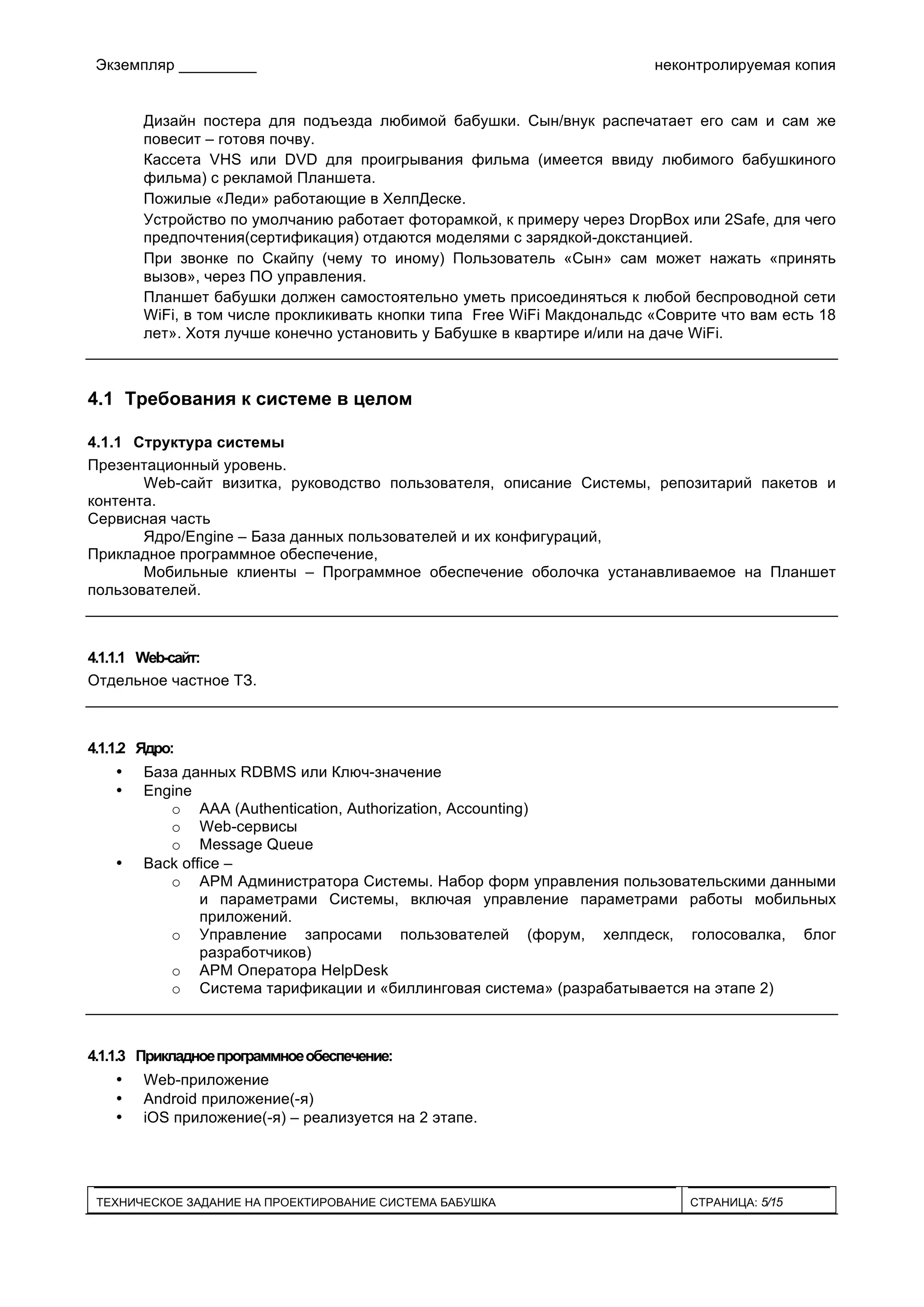 Экземпляр _________ неконтролируемая копия
ТЕХНИЧЕСКОЕ ЗАДАНИЕ НА ПРОЕКТИРОВАНИЕ СИСТЕМА БАБУШКА СТРАНИЦА: 5/15
Дизайн постера для подъезда любимой бабушки. Сын/внук распечатает его сам и сам же
повесит – готовя почву.
Кассета VHS или DVD для проигрывания фильма (имеется ввиду любимого бабушкиного
фильма) с рекламой Планшета.
Пожилые «Леди» работающие в ХелпДеске.
Устройство по умолчанию работает фоторамкой, к примеру через DropBox или 2Safe, для чего
предпочтения(сертификация) отдаются моделями с зарядкой-докстанцией.
При звонке по Скайпу (чему то иному) Пользователь «Сын» сам может нажать «принять
вызов», через ПО управления.
Планшет бабушки должен самостоятельно уметь присоединяться к любой беспроводной сети
WiFi, в том числе прокликивать кнопки типа Free WiFi Макдональдс «Соврите что вам есть 18
лет». Хотя лучше конечно установить у Бабушке в квартире и/или на даче WiFi.
4.1 Требования к системе в целом
4.1.1 Структура системы
Презентационный уровень.
Web-сайт визитка, руководство пользователя, описание Системы, репозитарий пакетов и
контента.
Сервисная часть
Ядро/Engine – База данных пользователей и их конфигураций,
Прикладное программное обеспечение,
Мобильные клиенты – Программное обеспечение оболочка устанавливаемое на Планшет
пользователей.
4.1.1.1 Web-сайт:
Отдельное частное ТЗ.
4.1.1.2 Ядро:
• База данных RDBMS или Ключ-значение
• Engine
o AAA (Authentication, Authorization, Accounting)
o Web-сервисы
o Message Queue
• Back office –
o АРМ Администратора Системы. Набор форм управления пользовательскими данными
и параметрами Системы, включая управление параметрами работы мобильных
приложений.
o Управление запросами пользователей (форум, хелпдеск, голосовалка, блог
разработчиков)
o АРМ Оператора HelpDesk
o Система тарификации и «биллинговая система» (разрабатывается на этапе 2)
4.1.1.3 Прикладноепрограммноеобеспечение:
• Web-приложение
• Android приложение(-я)
• iOS приложение(-я) – реализуется на 2 этапе.
 