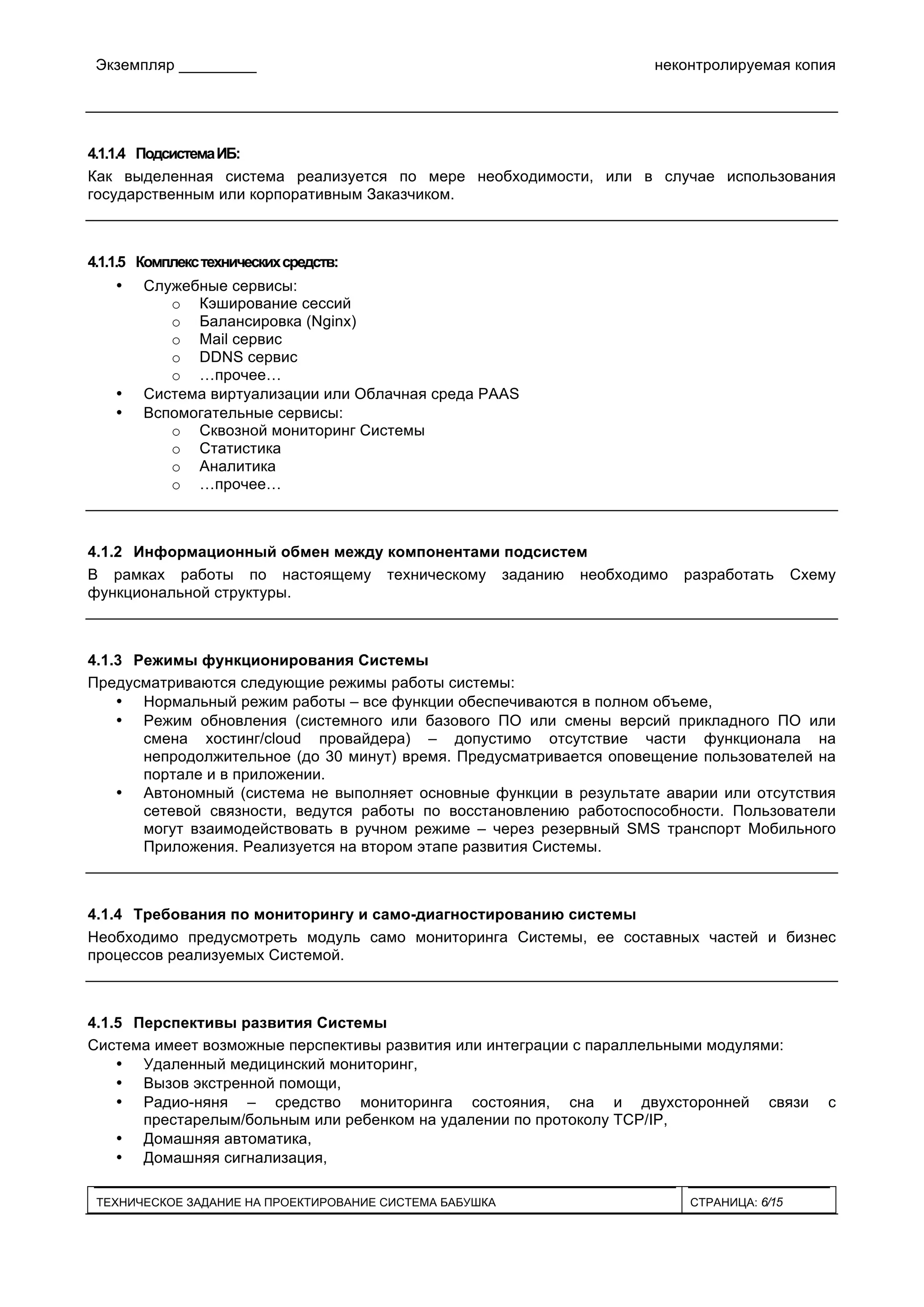 Экземпляр _________ неконтролируемая копия
ТЕХНИЧЕСКОЕ ЗАДАНИЕ НА ПРОЕКТИРОВАНИЕ СИСТЕМА БАБУШКА СТРАНИЦА: 6/15
4.1.1.4 ПодсистемаИБ:
Как выделенная система реализуется по мере необходимости, или в случае использования
государственным или корпоративным Заказчиком.
4.1.1.5 Комплекстехническихсредств:
• Служебные сервисы:
o Кэширование сессий
o Балансировка (Nginx)
o Mail сервис
o DDNS сервис
o …прочее…
• Система виртуализации или Облачная среда PAAS
• Вспомогательные сервисы:
o Сквозной мониторинг Системы
o Статистика
o Аналитика
o …прочее…
4.1.2 Информационный обмен между компонентами подсистем
В рамках работы по настоящему техническому заданию необходимо разработать Схему
функциональной структуры.
4.1.3 Режимы функционирования Системы
Предусматриваются следующие режимы работы системы:
• Нормальный режим работы – все функции обеспечиваются в полном объеме,
• Режим обновления (системного или базового ПО или смены версий прикладного ПО или
смена хостинг/cloud провайдера) – допустимо отсутствие части функционала на
непродолжительное (до 30 минут) время. Предусматривается оповещение пользователей на
портале и в приложении.
• Автономный (система не выполняет основные функции в результате аварии или отсутствия
сетевой связности, ведутся работы по восстановлению работоспособности. Пользователи
могут взаимодействовать в ручном режиме – через резервный SMS транспорт Мобильного
Приложения. Реализуется на втором этапе развития Системы.
4.1.4 Требования по мониторингу и само-диагностированию системы
Необходимо предусмотреть модуль само мониторинга Системы, ее составных частей и бизнес
процессов реализуемых Системой.
4.1.5 Перспективы развития Системы
Система имеет возможные перспективы развития или интеграции с параллельными модулями:
• Удаленный медицинский мониторинг,
• Вызов экстренной помощи,
• Радио-няня – средство мониторинга состояния, сна и двухсторонней связи с
престарелым/больным или ребенком на удалении по протоколу TCP/IP,
• Домашняя автоматика,
• Домашняя сигнализация,
 