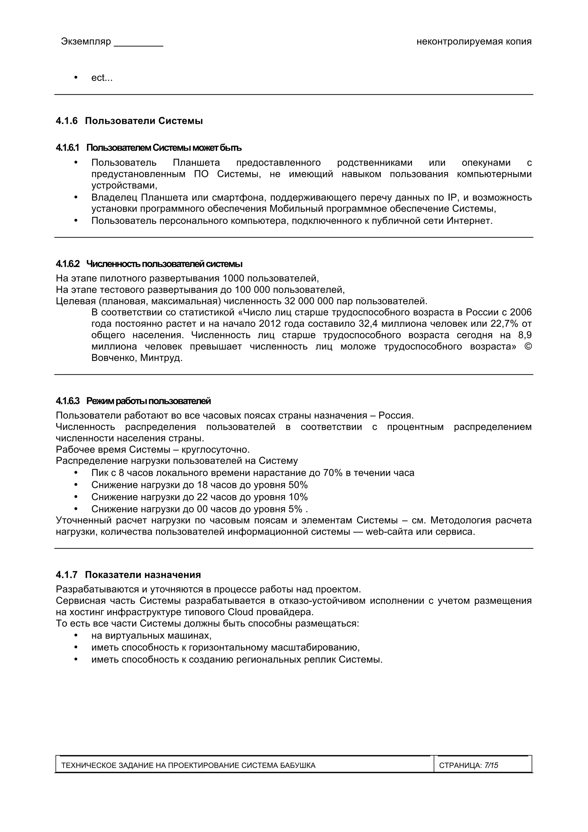 Экземпляр _________ неконтролируемая копия
ТЕХНИЧЕСКОЕ ЗАДАНИЕ НА ПРОЕКТИРОВАНИЕ СИСТЕМА БАБУШКА СТРАНИЦА: 7/15
• ect...
4.1.6 Пользователи Системы
4.1.6.1 ПользователемСистемыможетбыть
• Пользователь Планшета предоставленного родственниками или опекунами с
предустановленным ПО Системы, не имеющий навыком пользования компьютерными
устройствами,
• Владелец Планшета или смартфона, поддерживающего перечу данных по IP, и возможность
установки программного обеспечения Мобильный программное обеспечение Системы,
• Пользователь персонального компьютера, подключенного к публичной сети Интернет.
4.1.6.2 Численностьпользователейсистемы
На этапе пилотного развертывания 1000 пользователей,
На этапе тестового развертывания до 100 000 пользователей,
Целевая (плановая, максимальная) численность 32 000 000 пар пользователей.
В соответствии со статистикой «Число лиц старше трудоспособного возраста в России с 2006
года постоянно растет и на начало 2012 года составило 32,4 миллиона человек или 22,7% от
общего населения. Численность лиц старше трудоспособного возраста сегодня на 8,9
миллиона человек превышает численность лиц моложе трудоспособного возраста» ©
Вовченко, Минтруд.
4.1.6.3 Режимработыпользователей
Пользователи работают во все часовых поясах страны назначения – Россия.
Численность распределения пользователей в соответствии с процентным распределением
численности населения страны.
Рабочее время Системы – круглосуточно.
Распределение нагрузки пользователей на Систему
• Пик с 8 часов локального времени нарастание до 70% в течении часа
• Снижение нагрузки до 18 часов до уровня 50%
• Снижение нагрузки до 22 часов до уровня 10%
• Снижение нагрузки до 00 часов до уровня 5% .
Уточненный расчет нагрузки по часовым поясам и элементам Системы – см. Методология расчета
нагрузки, количества пользователей информационной системы — web-сайта или сервиса.
4.1.7 Показатели назначения
Разрабатываются и уточняются в процессе работы над проектом.
Сервисная часть Системы разрабатывается в отказо-устойчивом исполнении с учетом размещения
на хостинг инфраструктуре типового Cloud провайдера.
То есть все части Системы должны быть способны размещаться:
• на виртуальных машинах,
• иметь способность к горизонтальному масштабированию,
• иметь способность к созданию региональных реплик Системы.
 