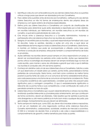 A ARMA FINAL DO CEO | TULIO TAKEMAE
3Conclusão
1. Identifique e discuta com antecedência junto aos demais Líderes Executivos as questões
críticas a longo prazo que devem ser abordadas junto aos Conselheiros.
2. Para validar estas questões antes de leva-las aos Conselheiros, verifique junto aos demais
Líderes Executivos se não há formas de endereça-las dentro das próprias áreas da
empresa ou com apoio externo de empresas especializadas.
3. Defina junto aos Líderes Executivos e Conselheiros um conjunto de classificações de
informações para determinar quais serão abordadas e reportadas por e-mail, relatório,
em reuniões individuais, por telefonemas, em reuniões executivas ou em reuniões do
conselho, e qual será a periodicidade de cada uma.
4. Crie vínculo entre a Liderança Executiva e o Conselho Administrativo, incluindo a
participação ativa da Liderança Executiva nas reuniões de conselho.
5. Designe um secretário para as reuniões, o qual será responsável por formalizar tudo o que
foi discutido, todas as opiniões, decisões e ações em uma ata, a qual deve ser
disponibilizada de forma segura a todos os Líderes Executivos e Conselheiros. Desta forma,
é mantido um histórico que pode ser acompanhado e utilizado como base para
monitorar a condução da empresa, reforçando também o comprometimentos de todos
os envolvidos.
6. Ações definidas nas reuniões devem possuir sempre um único responsável e um prazo, e
devem ser acompanhadas nos períodos entre cada reunião. Ações que representam
pontos críticos na estratégia da empresa devem ser sempre revisitadas logo no início de
cada reunião, para manter o senso de criticidade e garantir que tudo o que é definido
nas reuniões é conduzido até o fim de forma assertiva.
7. Conheça em detalhe cada um de seus Líderes Executivos e Conselheiros. Solicite a cada
um que desenvolve um dossiê sobre sua carreira, pontos fortes, personalidade e formas
preferidas de comunicação. Desta forma, você terá como combinar da melhor forma
possível os pontos fortes de cada um e se comunicar de forma verdadeiramente eficaz,
pois cada pessoa possui uma forma de se comunicar e é importante considerar isto. Títulos
e conquistas acadêmicas são supervalorizados, considere que estes não possuem peso
significativo para a vantagem competitiva. O que é verdadeiramente significativo e
relevante são os pontos fortes e suas competências, a real contribuição de cada um é
percebida somente na hora da ação.
8. Líderes Executivos e Conselheiros que causam desentendimentos e atrasos nas reuniões,
revisitando questões irrelevantes ou já endereçadas anteriormente, sem que contribuam
de forma construtiva, devem ser afastados. Vale ressaltar que ter opiniões e pontos-de-
vista divergentes ou até mesmo polêmicos é muito bom vindo a qualquer discussão, pois
gera sinergia. Comportamentos escusos devem ser eliminados.
9. Tenha sempre em mente que, como CEO, seu dever não é receber ordens e repassá-las,
e sim ser um mediador em uma negociação contínua entre Liderança Executiva,
Conselho Administrativo, colaboradores, sociedade, analistas de mercado e acionistas.
O CEO é o tomador da decisão final, e somente a ele cabe a responsabilidade e o
comprometimento de garantir o melhor benefícios para todas as partes.
 