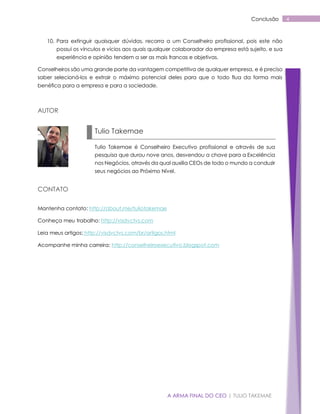 A ARMA FINAL DO CEO | TULIO TAKEMAE
4Conclusão
10. Para extinguir quaisquer dúvidas, recorra a um Conselheiro profissional, pois este não
possui os vínculos e vícios aos quais qualquer colaborador da empresa está sujeito, e sua
experiência e opinião tendem a ser as mais francas e objetivas.
Conselheiros são uma grande parte da vantagem competitiva de qualquer empresa, e é preciso
saber selecioná-los e extrair o máximo potencial deles para que o todo flua da forma mais
benéfica para a empresa e para a sociedade.
AUTOR
CONTATO
Mantenha contato: http://about.me/tuliotakemae
Conheça meu trabalho: http://visdvctvs.com
Leia meus artigos: http://visdvctvs.com/br/artigos.html
Acompanhe minha carreira: http://conselheiroexecutivo.blogspot.com
Tulio Takemae
Tulio Takemae é Conselheiro Executivo profissional e através de sua
pesquisa que durou nove anos, desvendou a chave para a Excelência
nos Negócios, através da qual auxilia CEOs de todo o mundo a conduzir
seus negócios ao Próximo Nível.
 