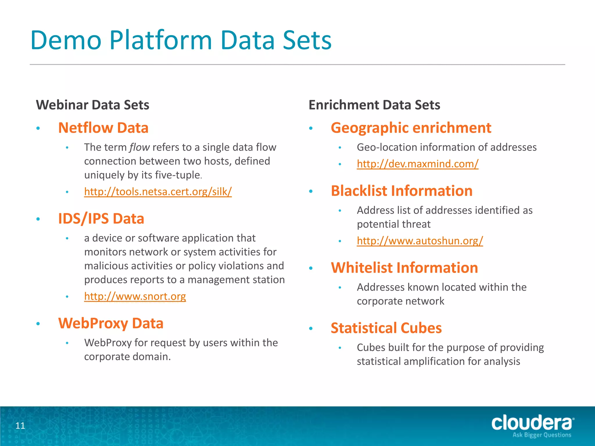 Demo Platform Data Sets
Webinar Data Sets
• Netflow Data
• The term flow refers to a single data flow
connection between two hosts, defined
uniquely by its five-tuple.
• http://tools.netsa.cert.org/silk/
• IDS/IPS Data
• a device or software application that
monitors network or system activities for
malicious activities or policy violations and
produces reports to a management station
• http://www.snort.org
• WebProxy Data
• WebProxy for request by users within the
corporate domain.
Enrichment Data Sets
• Geographic enrichment
• Geo-location information of addresses
• http://dev.maxmind.com/
• Blacklist Information
• Address list of addresses identified as
potential threat
• http://www.autoshun.org/
• Whitelist Information
• Addresses known located within the
corporate network
• Statistical Cubes
• Cubes built for the purpose of providing
statistical amplification for analysis
11
 