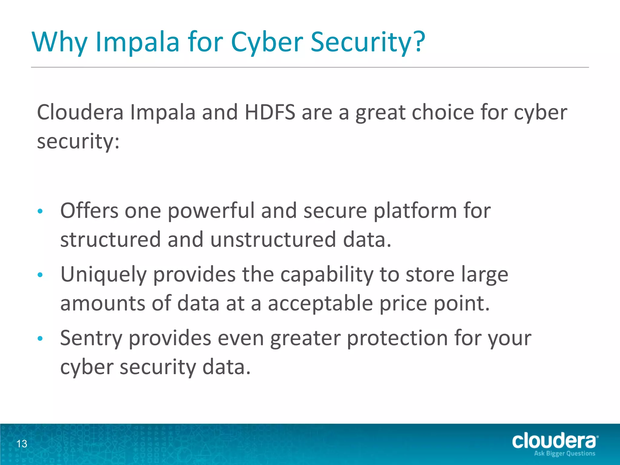13
Why Impala for Cyber Security?
Cloudera Impala and HDFS are a great choice for cyber
security:
• Offers one powerful and secure platform for
structured and unstructured data.
• Uniquely provides the capability to store large
amounts of data at a acceptable price point.
• Sentry provides even greater protection for your
cyber security data.
 