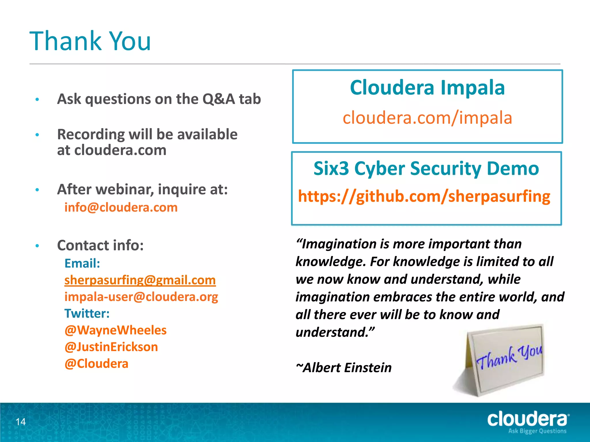 Thank You
• Ask questions on the Q&A tab
• Recording will be available
at cloudera.com
• After webinar, inquire at:
info@cloudera.com
• Contact info:
Email:
sherpasurfing@gmail.com
impala-user@cloudera.org
Twitter:
@WayneWheeles
@JustinErickson
@Cloudera
14
Cloudera Impala
cloudera.com/impala
“Imagination is more important than
knowledge. For knowledge is limited to all
we now know and understand, while
imagination embraces the entire world, and
all there ever will be to know and
understand.”
~Albert Einstein
Six3 Cyber Security Demo
https://github.com/sherpasurfing
 