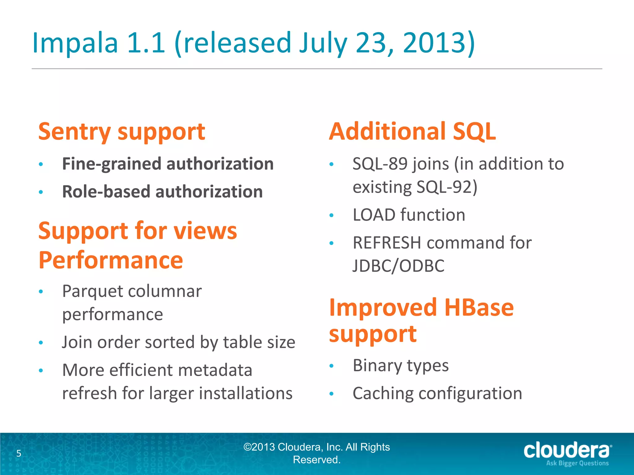 Impala 1.1 (released July 23, 2013)
Sentry support
• Fine-grained authorization
• Role-based authorization
Support for views
Performance
• Parquet columnar
performance
• Join order sorted by table size
• More efficient metadata
refresh for larger installations
Additional SQL
• SQL-89 joins (in addition to
existing SQL-92)
• LOAD function
• REFRESH command for
JDBC/ODBC
Improved HBase
support
• Binary types
• Caching configuration
©2013 Cloudera, Inc. All Rights
Reserved.
5
 