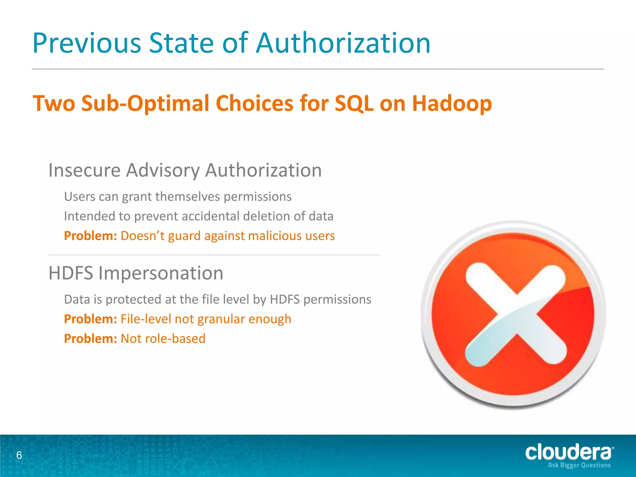 Previous State of Authorization
6
Insecure Advisory Authorization
Users can grant themselves permissions
Intended to prevent accidental deletion of data
Problem: Doesn’t guard against malicious users
HDFS Impersonation
Data is protected at the file level by HDFS permissions
Problem: File-level not granular enough
Problem: Not role-based
Two Sub-Optimal Choices for SQL on Hadoop
 