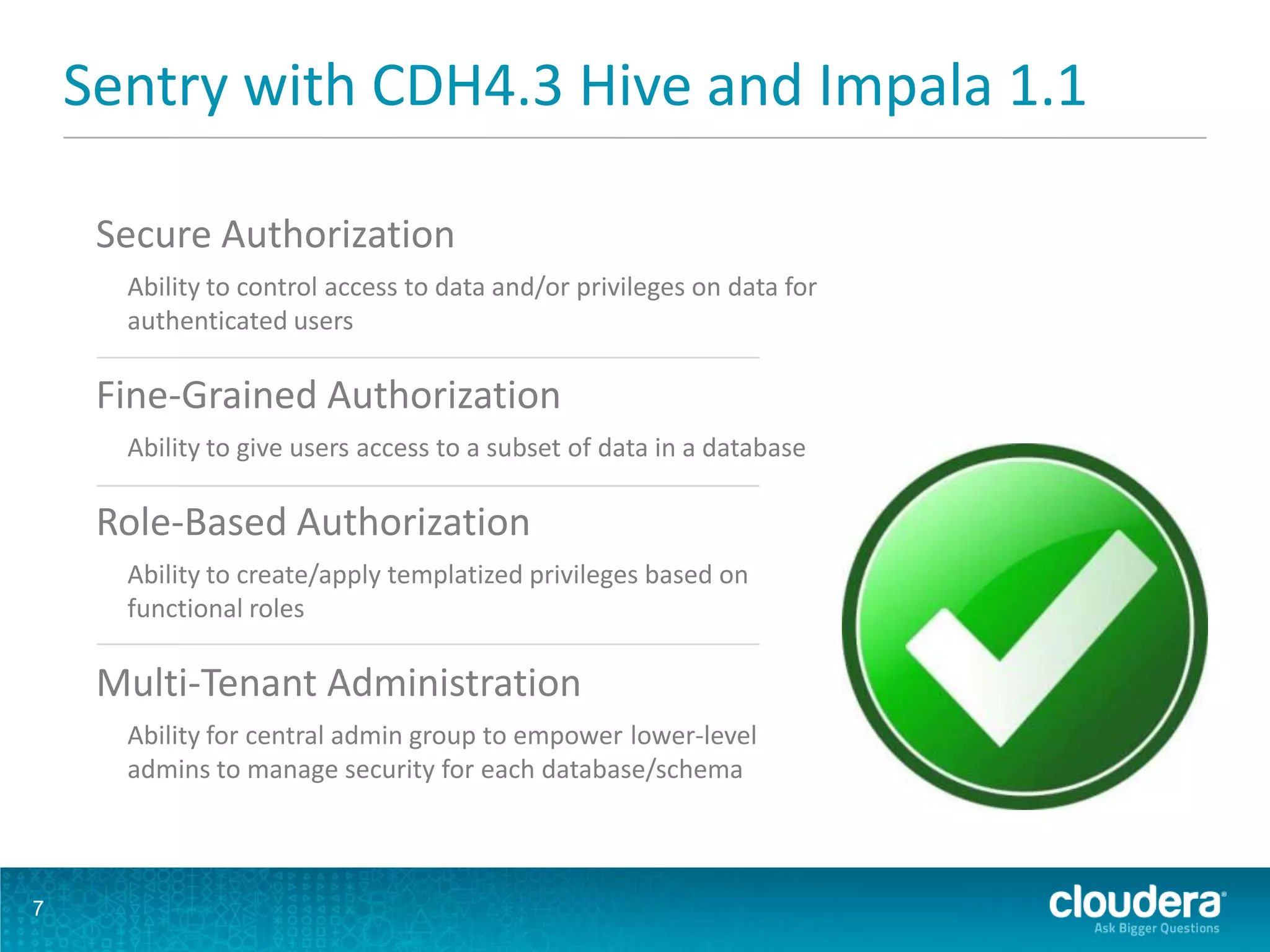 Sentry with CDH4.3 Hive and Impala 1.1
7
Secure Authorization
Ability to control access to data and/or privileges on data for
authenticated users
Fine-Grained Authorization
Ability to give users access to a subset of data in a database
Role-Based Authorization
Ability to create/apply templatized privileges based on
functional roles
Multi-Tenant Administration
Ability for central admin group to empower lower-level
admins to manage security for each database/schema
 