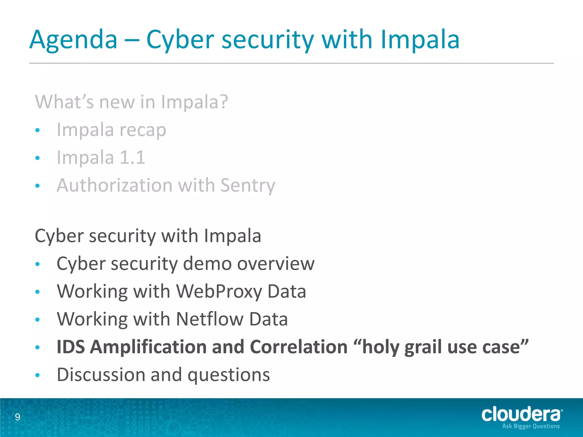 Agenda – Cyber security with Impala
What’s new in Impala?
• Impala recap
• Impala 1.1
• Authorization with Sentry
Cyber security with Impala
• Cyber security demo overview
• Working with WebProxy Data
• Working with Netflow Data
• IDS Amplification and Correlation “holy grail use case”
• Discussion and questions
9
 