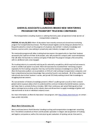 Page 1
AHERN & ASSOCIATES LAUNCHES BRAND NEW MENTORING
PROGRAM FOR TRANSPORT TRUCKING COMPANIES
The transportation consulting business is utilizing their forty years of experience to help owners of
transportation companies.
PHOENIX, AZ–July 26, 2013–Ahern & Associates have recently announced a brand new mentoring
program for transportation businesses. The Phoenix based logistics and trucking consultation firm is
frequently asked to consult on the progress of a business due toAhern’s industry knowledge and
business acumen and is now seeking to proactively assist industry managers and owners.
The mentorship program will allow trucking business owners the opportunity to have their business
assessed by the auditors of Ahern & Associates, who will provide the company with recommendations
that will allow the business to continue and grow if followed. The program charges a flat annual fee,
with no additional costs once engaged.
The trucking industry is constantly evolving and is extremely competitive, which requires businesses to
invest in intellectual capital to succeed. Ahern & Associates has launched their mentoring program
especially for the trucking companies that may not havethe necessary knowledge to succeed. All of
Ahern & Associates auditors are ex-presidents or CEOs of small and large transportation companies, and
have comprehensive business knowledge that cannot be found in any textbook. All of the auditors have
retired early due to their business’ success, and joined CEO Andy seeking to lend their knowledge to
struggling business owners.
The concentration of industry knowledge present in Ahern’s auditing team as well as their constant
global market exposure allows them to understand the common mistakes that befall business owners,
and helps them to actively fix these mistakes. With their continuous and varied field expertise their
advice and experience evolves as the industry does and allows them to apply knowledge of global and
national trends to local or individual company issues.
For more information on Ahern & Associates’ new program, visit: http://www.ahern-ltd.com, or contact
them at 602-242-1030.
###
About Ahern & Associates, Ltd.
Ahern and Associates is North America’s leading trucking and transportation management consulting
firm. The skilled consultants at Ahern and Associates specialize in mergers and acquisitions of trucking
and logistics companies as well as the restructuring and evaluation of existing carriers that seek to
 