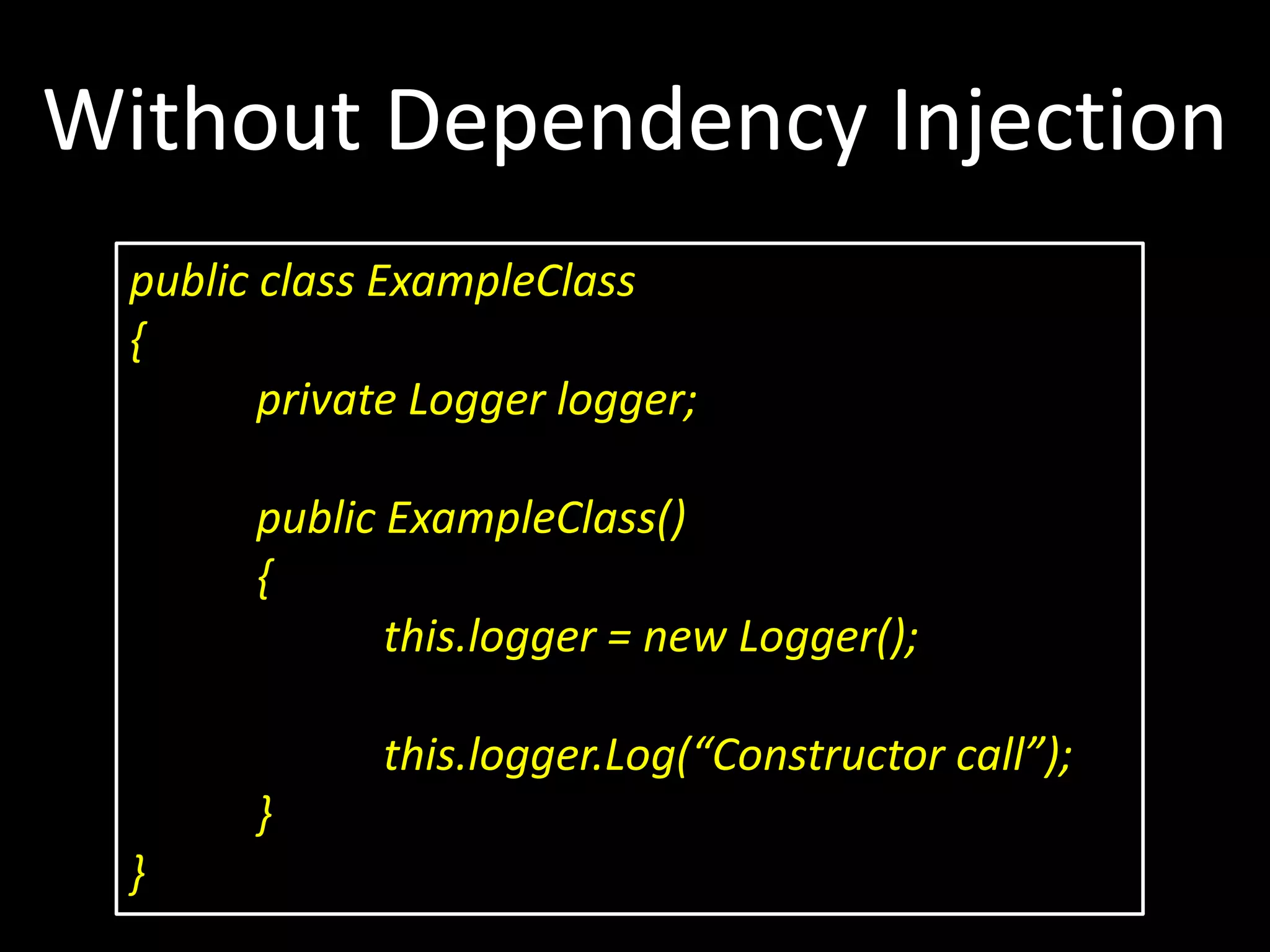 Without Dependency Injection public class ExampleClass { private Logger logger; public ExampleClass() { this.logger = new Logger(); this.logger.Log(“Constructor call”); } } 