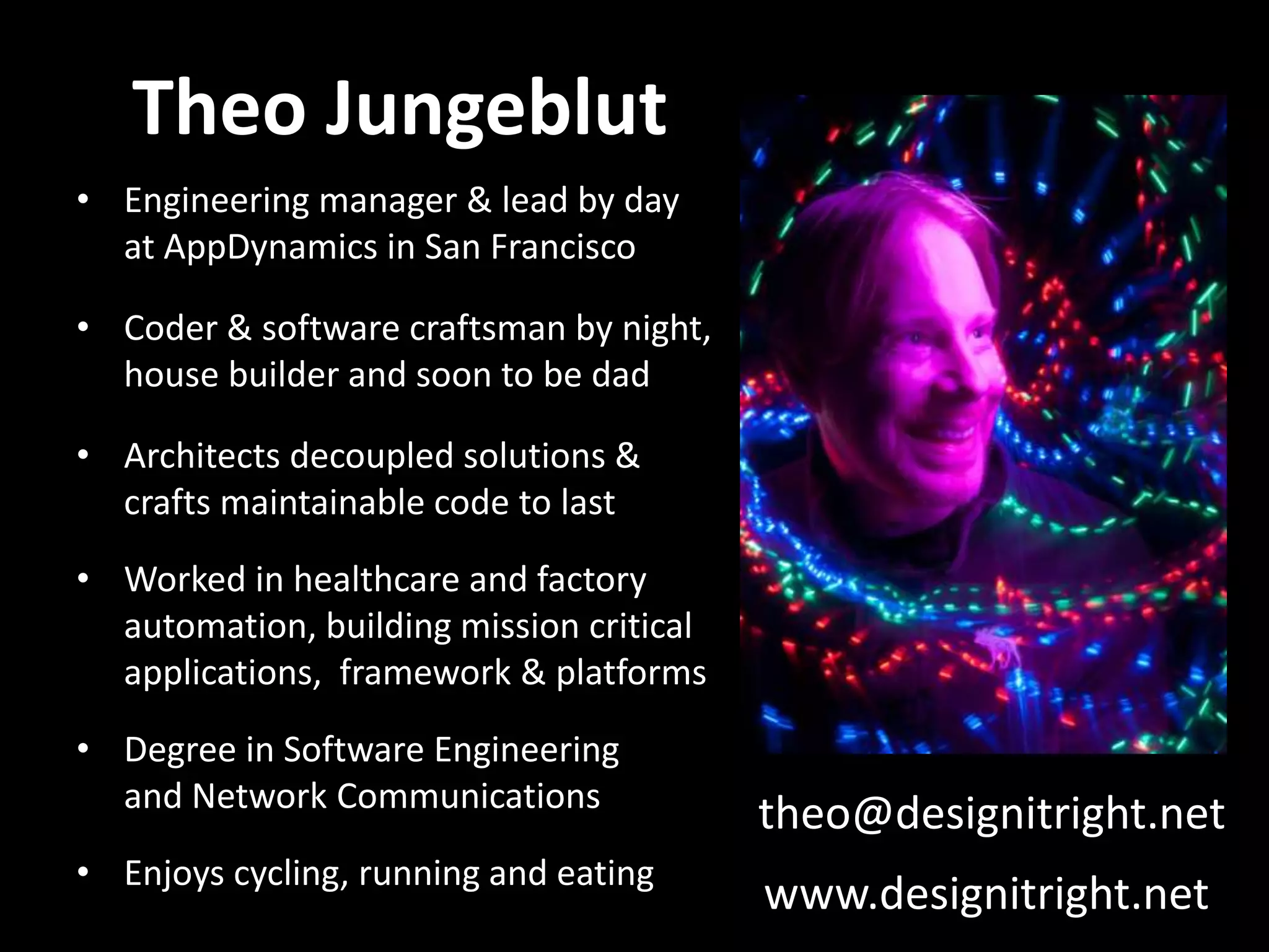 Theo Jungeblut • Engineering manager & lead by day at AppDynamics in San Francisco • Coder & software craftsman by night, house builder and soon to be dad • Architects decoupled solutions & crafts maintainable code to last • Worked in healthcare and factory automation, building mission critical applications, framework & platforms • Degree in Software Engineering and Network Communications • Enjoys cycling, running and eating theo@designitright.net www.designitright.net 