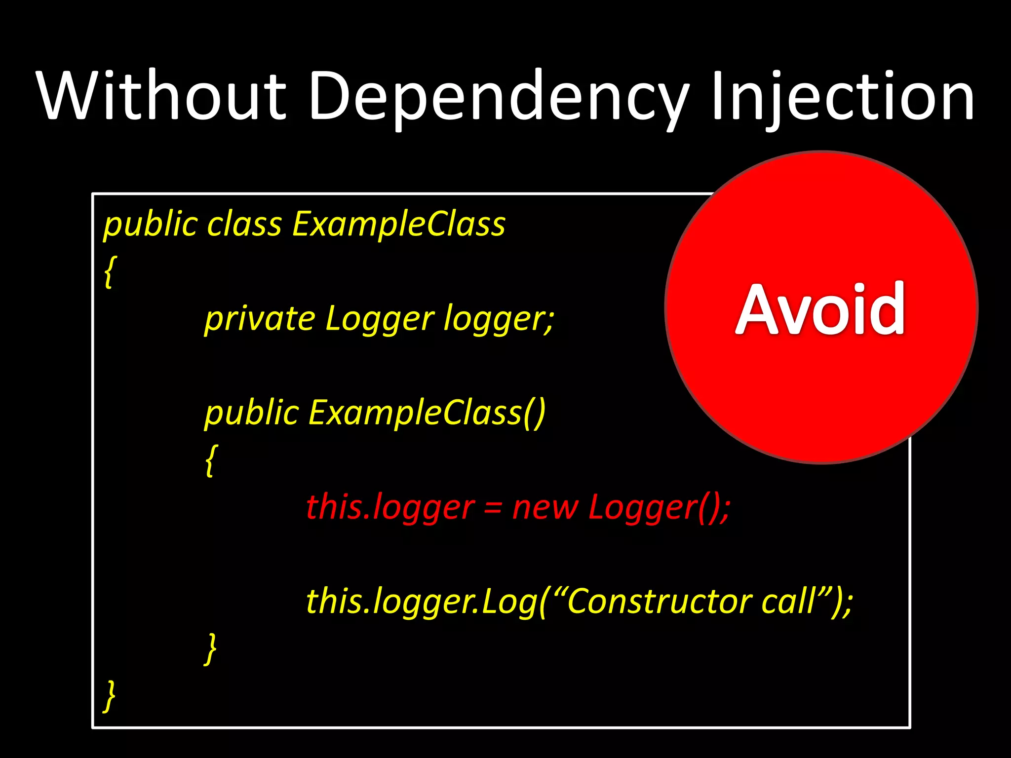 public class ExampleClass { private Logger logger; public ExampleClass() { this.logger = new Logger(); this.logger.Log(“Constructor call”); } } Without Dependency Injection 