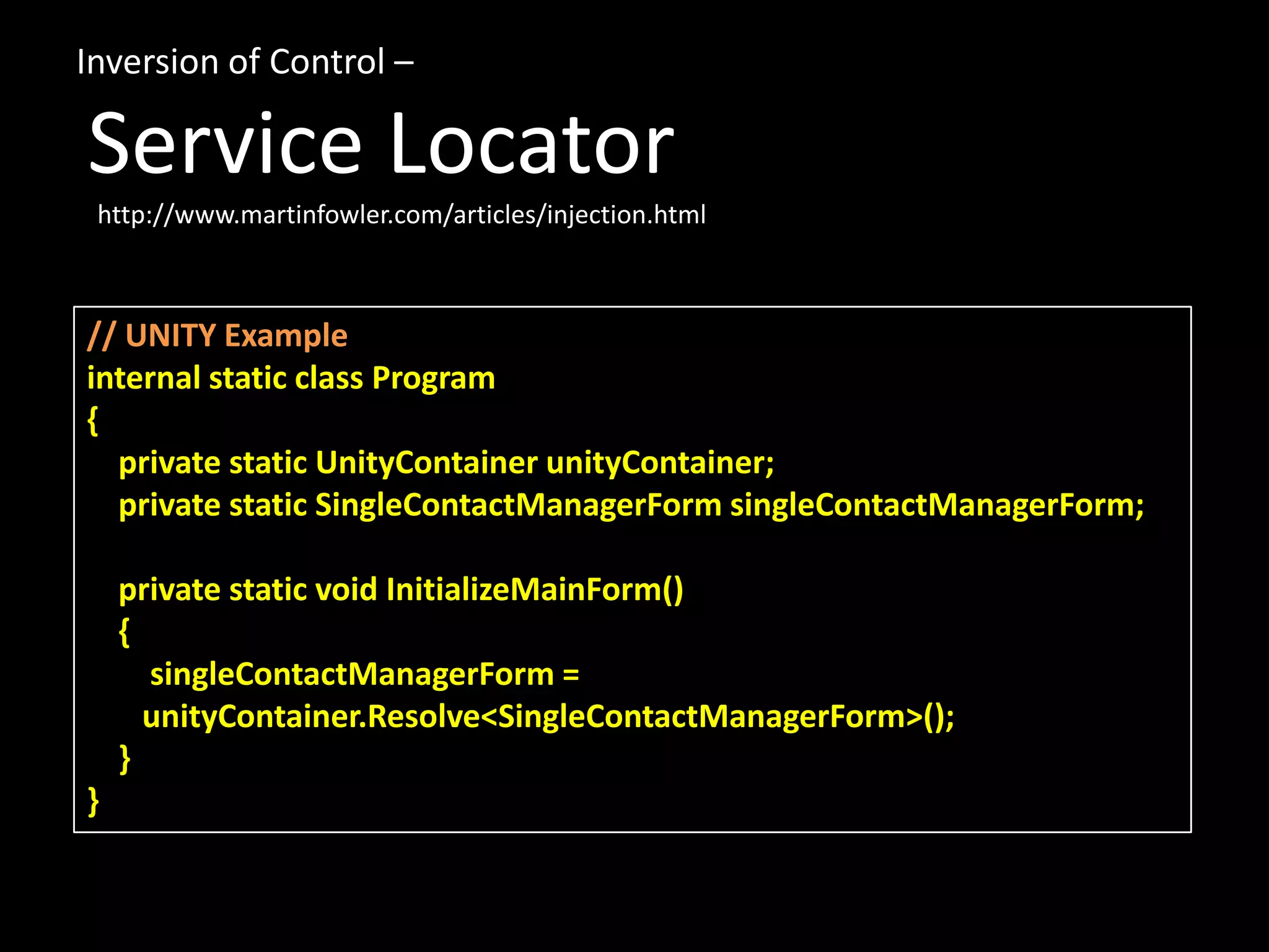 // UNITY Example internal static class Program { private static UnityContainer unityContainer; private static SingleContactManagerForm singleContactManagerForm; private static void InitializeMainForm() { singleContactManagerForm = unityContainer.Resolve<SingleContactManagerForm>(); } } Inversion of Control – Service Locator http://www.martinfowler.com/articles/injection.html 
