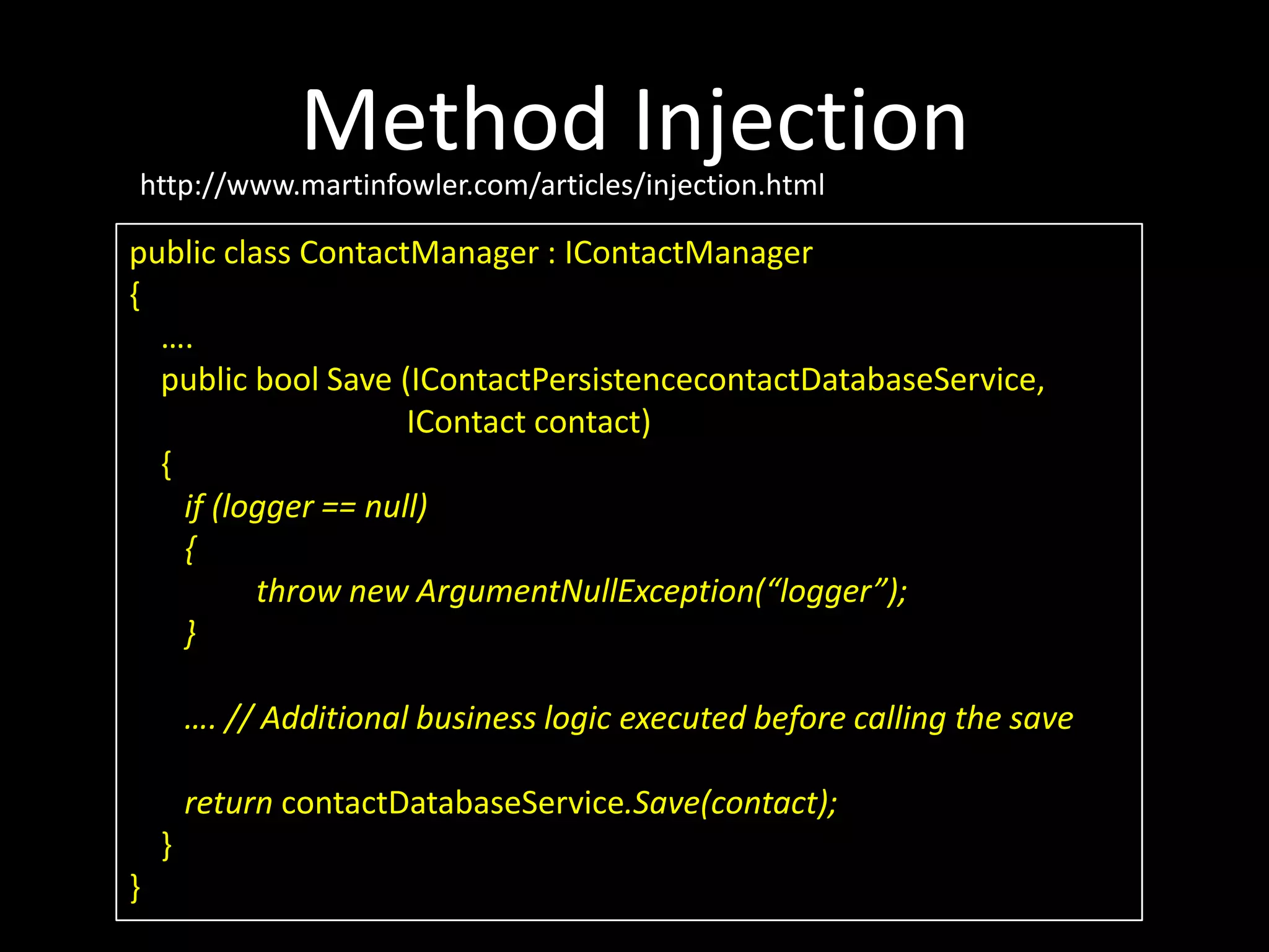 Method Injection public class ContactManager : IContactManager { …. public bool Save (IContactPersistencecontactDatabaseService, IContact contact) { if (logger == null) { throw new ArgumentNullException(“logger”); } …. // Additional business logic executed before calling the save return contactDatabaseService.Save(contact); } } http://www.martinfowler.com/articles/injection.html 