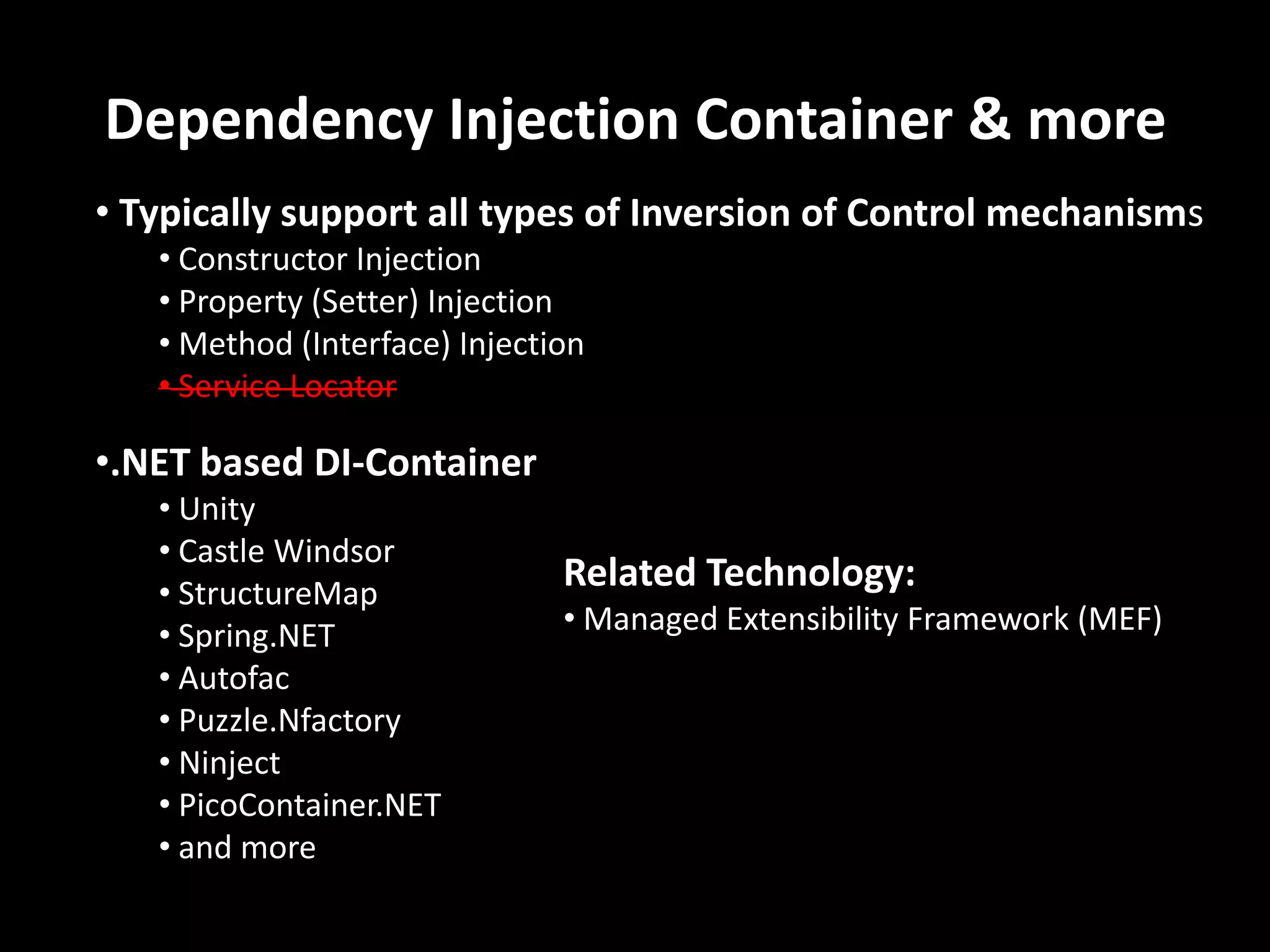 Dependency Injection Container & more • Typically support all types of Inversion of Control mechanisms • Constructor Injection • Property (Setter) Injection • Method (Interface) Injection • Service Locator •.NET based DI-Container • Unity • Castle Windsor • StructureMap • Spring.NET • Autofac • Puzzle.Nfactory • Ninject • PicoContainer.NET • and more Related Technology: • Managed Extensibility Framework (MEF) 