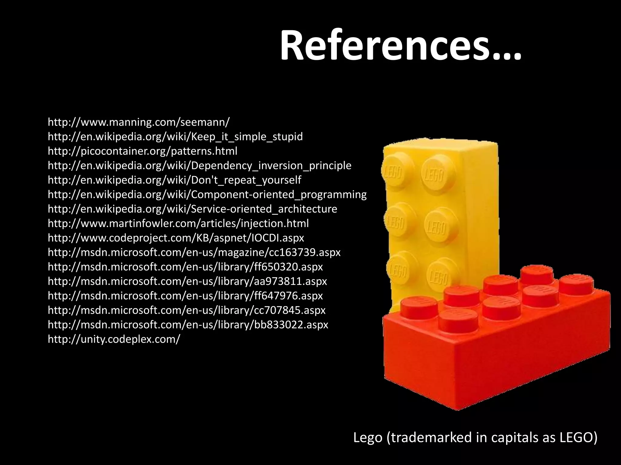 References… http://www.manning.com/seemann/ http://en.wikipedia.org/wiki/Keep_it_simple_stupid http://picocontainer.org/patterns.html http://en.wikipedia.org/wiki/Dependency_inversion_principle http://en.wikipedia.org/wiki/Don't_repeat_yourself http://en.wikipedia.org/wiki/Component-oriented_programming http://en.wikipedia.org/wiki/Service-oriented_architecture http://www.martinfowler.com/articles/injection.html http://www.codeproject.com/KB/aspnet/IOCDI.aspx http://msdn.microsoft.com/en-us/magazine/cc163739.aspx http://msdn.microsoft.com/en-us/library/ff650320.aspx http://msdn.microsoft.com/en-us/library/aa973811.aspx http://msdn.microsoft.com/en-us/library/ff647976.aspx http://msdn.microsoft.com/en-us/library/cc707845.aspx http://msdn.microsoft.com/en-us/library/bb833022.aspx http://unity.codeplex.com/ Lego (trademarked in capitals as LEGO) 