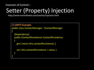 Inversion of Control –
Setter (Property) Injection
// UNITY Example
public class ContactManager : IContactManager
{
[Dependency]
public IContactPersistence ContactPersistence
{
get { return this.contactPersistence; }
set { this.contactPersistence = value; }
}
}
http://www.martinfowler.com/articles/injection.html
 