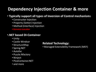 Dependency Injection Container & more
• Typically support all types of Inversion of Control mechanisms
• Constructor Injection
• Property (Setter) Injection
• Method (Interface) Injection
• Service Locator
•.NET based DI-Container
• Unity
• Castle Windsor
• StructureMap
• Spring.NET
• Autofac
• Puzzle.Nfactory
• Ninject
• PicoContainer.NET
• and more
Related Technology:
• Managed Extensibility Framework (MEF)
 
