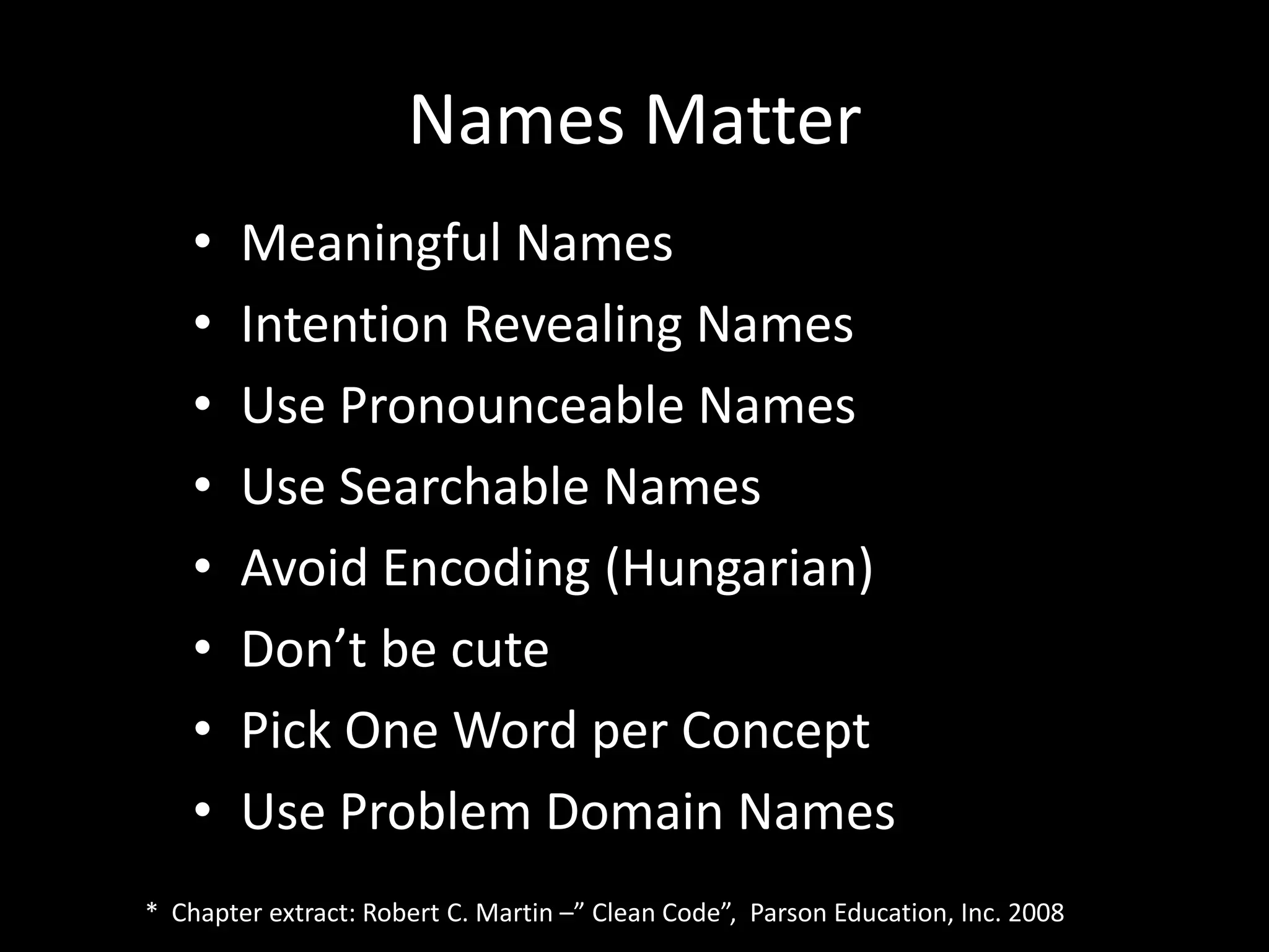 Names Matter
• Meaningful Names
• Intention Revealing Names
• Use Pronounceable Names
• Use Searchable Names
• Avoid Encoding (Hungarian)
• Don’t be cute
• Pick One Word per Concept
• Use Problem Domain Names
* Chapter extract: Robert C. Martin –” Clean Code”, Parson Education, Inc. 2008
 