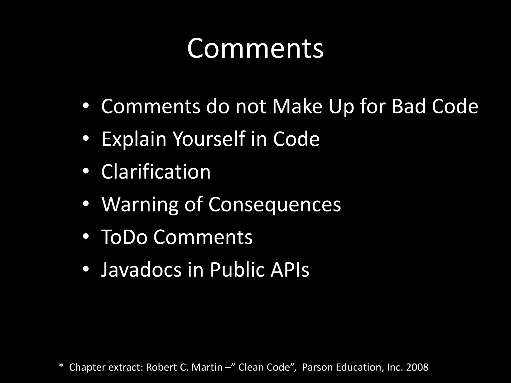 Comments
• Comments do not Make Up for Bad Code
• Explain Yourself in Code
• Clarification
• Warning of Consequences
• ToDo Comments
• Javadocs in Public APIs
* Chapter extract: Robert C. Martin –” Clean Code”, Parson Education, Inc. 2008
 