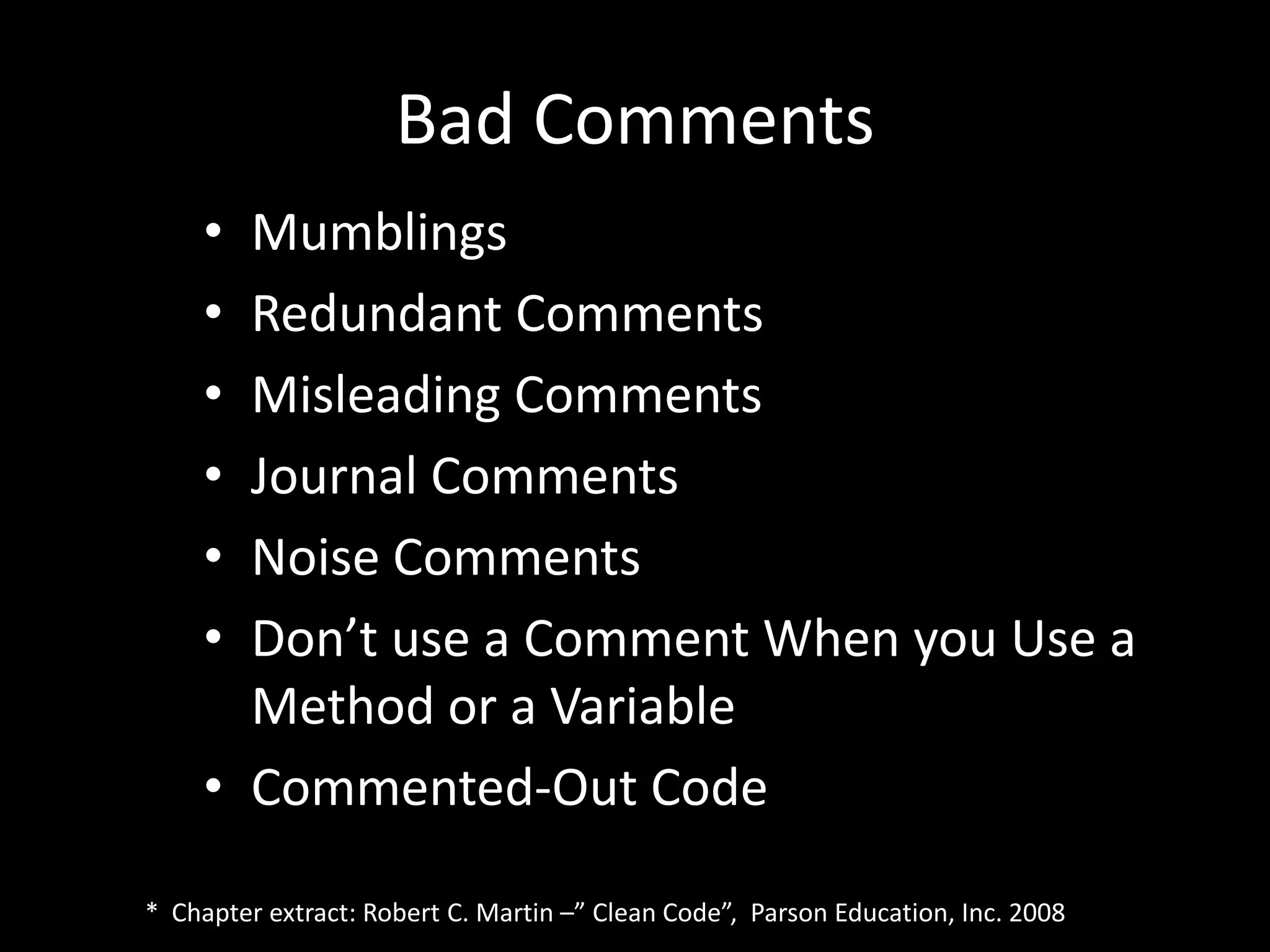 Bad Comments
• Mumblings
• Redundant Comments
• Misleading Comments
• Journal Comments
• Noise Comments
• Don’t use a Comment When you Use a
Method or a Variable
• Commented-Out Code
* Chapter extract: Robert C. Martin –” Clean Code”, Parson Education, Inc. 2008
 