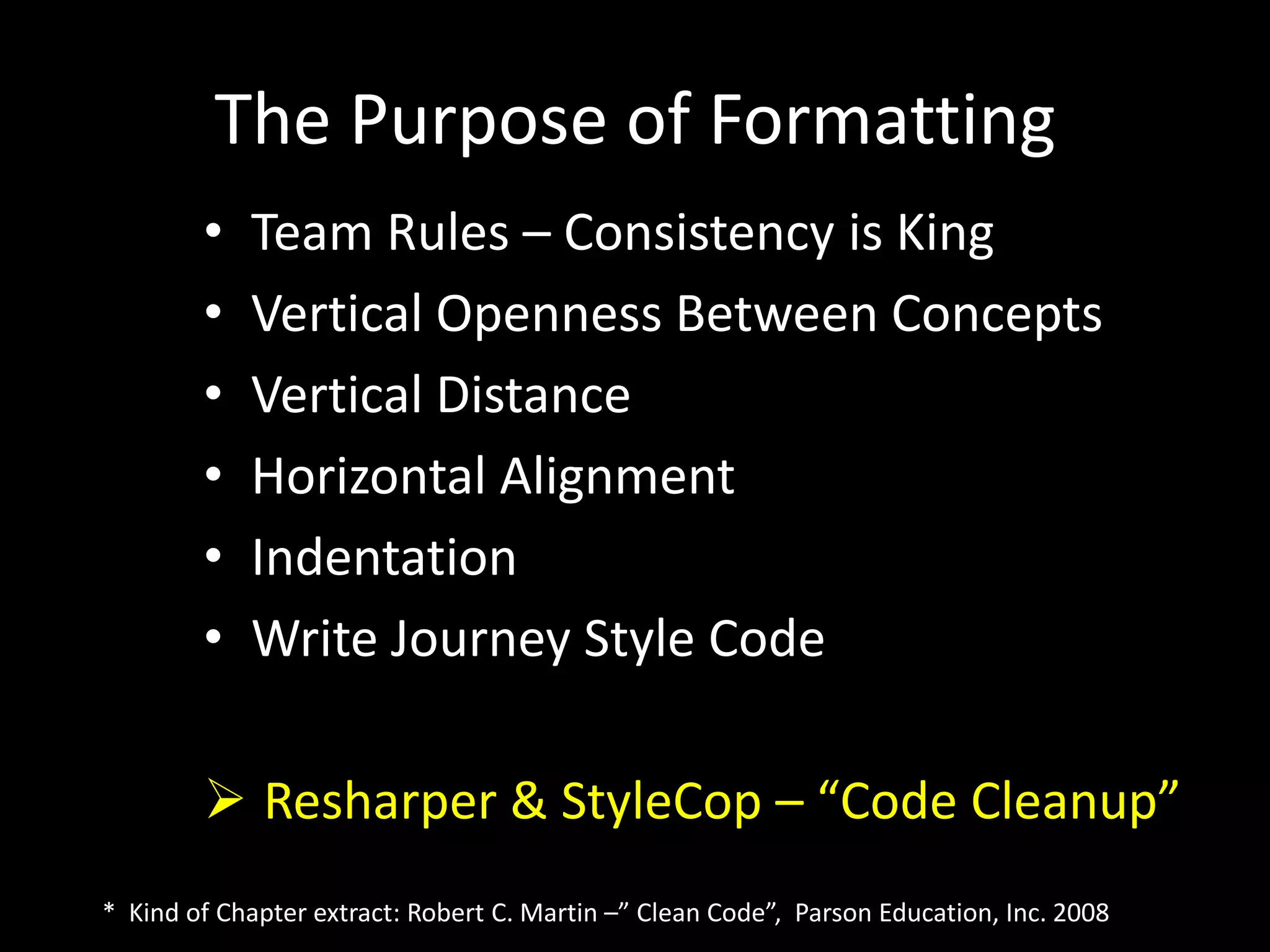 The Purpose of Formatting
• Team Rules – Consistency is King
• Vertical Openness Between Concepts
• Vertical Distance
• Horizontal Alignment
• Indentation
• Write Journey Style Code
 Resharper & StyleCop – “Code Cleanup”
* Kind of Chapter extract: Robert C. Martin –” Clean Code”, Parson Education, Inc. 2008
 